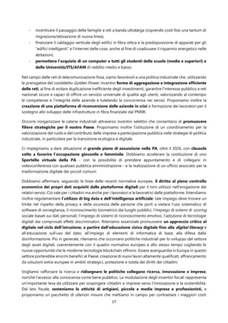17
- incentivare il passaggio delle famiglie a reti a banda ultralarga (coprendo costi fissi una tantum di
migrazione/attivazione di nuova linea);
- finanziare il cablaggio verticale degli edifici in fibra ottica e la predisposizione di apparati per gli
“edifici intelligenti” e l’internet delle cose, anche al fine di coadiuvare il risparmio energetico nelle
abitazioni;
- permettere l’acquisto di un computer a tutti gli studenti delle scuole (medie e superiori) e
delle Università/ITS/AFAM di reddito medio e basso.
Nel campo delle reti di telecomunicazione fissa, siamo favorevoli a una politica industriale che, utilizzando
le prerogative del cosiddetto Golden Power, incentivi forme di aggregazione e integrazione efficiente
delle reti, al fine di evitare duplicazione inefficiente degli investimenti, garantire l’interesse pubblico a reti
nazionali sicure e capaci di offrire un servizio universale di qualità agli utenti, valorizzando al contempo
le competenze e l’integrità delle aziende e tutelando la concorrenza nei servizi. Proponiamo inoltre la
creazione di una piattaforma di riconversione delle aziende in crisi e formazione dei lavoratori per il
sostegno allo sviluppo delle infrastrutture in fibra finanziate dal PNNR.
Occorre riorganizzare le catene industriali attraverso incentivi selettivi che consentano di promuovere
filiere strategiche per il nostro Paese. Proponiamo inoltre l’istituzione di un coordinamento per la
valorizzazione del ruolo e del contributo delle imprese a partecipazione pubblica nelle strategie di politica
industriale, in particolare per la transizione ecologica e digitale.
Ci impegniamo a dare attuazione al grande piano di assunzione nella PA, oltre il 2026, con clausole
volte a favorire l’occupazione giovanile e femminile. Dobbiamo accelerare la costituzione di uno
Sportello virtuale della PA - con la possibilità di prendere appuntamento e di collegarsi in
videoconferenza con qualsiasi pubblica amministrazione - e la realizzazione di un ufficio associato per la
trasformazione digitale dei piccoli comuni.
Dobbiamo affermare, seguendo le linee delle recenti normative europee, il diritto al pieno controllo
economico dei propri dati acquisiti dalle piattaforme digitali per il loro utilizzo nell’erogazione dei
relativi servizi. Ciò vale per i cittadini ma anche per i lavoratori e le lavoratrici delle piattaforme. Intendiamo
inoltre regolamentare l’utilizzo di big data e dell’intelligenza artificiale: tale impiego deve trovare un
limite nel rispetto della privacy e della sicurezza delle persone che porti a vietare l’uso sistematico di
software di sorveglianza, il riconoscimento biometrico dai luoghi pubblici, l’impiego di sistemi di scoring
sociale basati sui dati personali; l’impiego di sistemi di riconoscimento emotivo, l’adozione di tecnologie
digitali dai comprovati effetti discriminatori. Riteniamo essenziale promuovere un approccio critico al
digitale nel ciclo dell’istruzione, a partire dall’educazione civica digitale fino alla digital literacy e
all’educazione sull’uso del dato, all’impiego di elementi di informatica di base, alla difesa dalla
disinformazione. Più in generale, riteniamo che occorrano politiche industriali per lo sviluppo del settore
degli asset digitali, coerentemente con il quadro normativo europeo e allo stesso tempo cogliendo le
nuove opportunità che le moderne tecnologie blockchain offrono. Essere avanguardia in Europa in questo
settore porterebbe enormi benefici al Paese: creazione di nuovi lavori altamente qualificati, affrancamento
da soluzioni extra-europee in ambiti strategici, protezione e tutela dei diritti dei cittadini.
Vogliamo rafforzare la ricerca e ridisegnare le politiche collegano ricerca, innovazione e imprese,
nonché l’accesso alla conoscenza come bene pubblico. La modulazione degli incentivi fiscali rappresenta
un’importante leva da utilizzare per sospingere cittadini e imprese verso l’innovazione e la sostenibilità.
Dal lato fiscale, sosteniamo le attività di artigiani, piccole e medie imprese e professionisti, e
proponiamo un pacchetto di ulteriori misure che mettiamo in campo per contrastare i maggiori costi
 