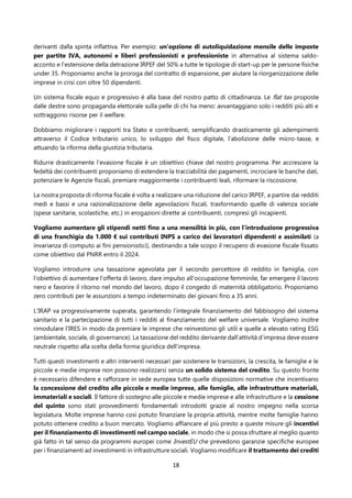 18
derivanti dalla spinta inflattiva. Per esempio: un’opzione di autoliquidazione mensile delle imposte
per partite IVA, autonomi e liberi professionisti e professioniste in alternativa al sistema saldo-
acconto e l’estensione della detrazione IRPEF del 50% a tutte le tipologie di start-up per le persone fisiche
under 35. Proponiamo anche la proroga del contratto di espansione, per aiutare la riorganizzazione delle
imprese in crisi con oltre 50 dipendenti.
Un sistema fiscale equo e progressivo è alla base del nostro patto di cittadinanza. Le flat tax proposte
dalle destre sono propaganda elettorale sulla pelle di chi ha meno: avvantaggiano solo i redditi più alti e
sottraggono risorse per il welfare.
Dobbiamo migliorare i rapporti tra Stato e contribuenti, semplificando drasticamente gli adempimenti
attraverso il Codice tributario unico, lo sviluppo del fisco digitale, l’abolizione delle micro-tasse, e
attuando la riforma della giustizia tributaria.
Ridurre drasticamente l’evasione fiscale è un obiettivo chiave del nostro programma. Per accrescere la
fedeltà dei contribuenti proponiamo di estendere la tracciabilità dei pagamenti, incrociare le banche dati,
potenziare le Agenzie fiscali, premiare maggiormente i contribuenti leali, riformare la riscossione.
La nostra proposta di riforma fiscale è volta a realizzare una riduzione del carico IRPEF, a partire dai redditi
medi e bassi e una razionalizzazione delle agevolazioni fiscali, trasformando quelle di valenza sociale
(spese sanitarie, scolastiche, etc.) in erogazioni dirette ai contribuenti, compresi gli incapienti.
Vogliamo aumentare gli stipendi netti fino a una mensilità in più, con l’introduzione progressiva
di una franchigia da 1.000 € sui contributi INPS a carico dei lavoratori dipendenti e assimilati (a
invarianza di computo ai fini pensionistici), destinando a tale scopo il recupero di evasione fiscale fissato
come obiettivo dal PNRR entro il 2024.
Vogliamo introdurre una tassazione agevolata per il secondo percettore di reddito in famiglia, con
l’obiettivo di aumentare l’offerta di lavoro, dare impulso all’occupazione femminile, far emergere il lavoro
nero e favorire il ritorno nel mondo del lavoro, dopo il congedo di maternità obbligatorio. Proponiamo
zero contributi per le assunzioni a tempo indeterminato dei giovani fino a 35 anni.
L’IRAP va progressivamente superata, garantendo l’integrale finanziamento del fabbisogno del sistema
sanitario e la partecipazione di tutti i redditi al finanziamento del welfare universale. Vogliamo inoltre
rimodulare l’IRES in modo da premiare le imprese che reinvestono gli utili e quelle a elevato rating ESG
(ambientale, sociale, di governance). La tassazione del reddito derivante dall’attività d’impresa deve essere
neutrale rispetto alla scelta della forma giuridica dell’impresa.
Tutti questi investimenti e altri interventi necessari per sostenere le transizioni, la crescita, le famiglie e le
piccole e medie imprese non possono realizzarsi senza un solido sistema del credito. Su questo fronte
è necessario difendere e rafforzare in sede europea tutte quelle disposizioni normative che incentivano
la concessione del credito alle piccole e medie imprese, alle famiglie, alle infrastrutture materiali,
immateriali e sociali. Il fattore di sostegno alle piccole e medie imprese e alle infrastrutture e la cessione
del quinto sono stati provvedimenti fondamentali introdotti grazie al nostro impegno nella scorsa
legislatura. Molte imprese hanno così potuto finanziare la propria attività, mentre molte famiglie hanno
potuto ottenere credito a buon mercato. Vogliamo affiancare al più presto a queste misure gli incentivi
per il finanziamento di investimenti nel campo sociale, in modo che si possa sfruttare al meglio quanto
già fatto in tal senso da programmi europei come InvestEU che prevedono garanzie specifiche europee
per i finanziamenti ad investimenti in infrastrutture sociali. Vogliamo modificare il trattamento dei crediti
 
