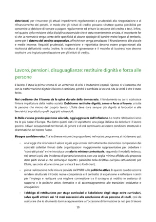 19
deteriorati, per rimuovere gli attuali impedimenti regolamentari e prudenziali alla rinegoziazione e al
rifinanziamento dei prestiti, in modo che gli istituti di credito possano sfruttare questa possibilità per
consentire al debitore di tornare a pagare regolarmente ed evitare la cessione del credito a terzi. Infine,
nel quadro della revisione della disciplina prudenziale che è stata recentemente avviata, è importante far
sì che la normativa tenga conto delle specificità di alcune tipologie di banche molto legate al territorio,
come per il sistema del credito cooperativo, affinché non venga penalizzato il finanziamento alle piccole
e medie imprese. Requisiti prudenziali, supervisione e reportistica devono essere proporzionati alla
rischiosità dell’attività svolta. Inoltre, la struttura di governance e il modello di business non devono
costituire una ingiusta penalizzazione per gli istituti di credito.
Lavoro, pensioni, disuguaglianze: restituire dignità e forza alle
persone
Il lavoro è stata la prima vittima di un ventennio di crisi e mutamenti epocali. Spesso ci si racconta che
con la trasformazione digitale il lavoro è cambiato, perché è cambiata la società. Ma la verità è che è stato
ferito.
Noi crediamo che il lavoro sia la spina dorsale della democrazia, il fondamento su cui si costruisce
l’intera impalcatura della nostra società. Dobbiamo restituire dignità, senso e forza al lavoro, a tutte
le persone che vivono del proprio lavoro. L’Italia deve dare sempre più dignità ai lavoratori e alle
lavoratrici, soprattutto quelli oggi più vulnerabili.
In Italia c’è una grande questione salariale, oggi aggravata dall’inflazione. Le nostre retribuzioni sono
tra le più basse d’Europa. Ma dietro questi dati c’è soprattutto una piaga italiana da debellare: il lavoro
povero. I divari occupazionali territoriali, di genere e di età continuano ad essere condizioni strutturali e
drammatiche del nostro Paese.
Bisogna cambiare rotta. Tra le diverse misure che proponiamo nel nostro programma, si richiamano qui:
- una legge che riconosca il valore legale erga omnes del trattamento economico complessivo dei
contratti collettivi firmati dalle organizzazioni maggiormente rappresentative per debellare i
“contratti pirata” e che introduca un salario minimo contrattuale, seguendo il modello tedesco,
nei settori a più alta incidenza di povertà lavorativa, con una soglia minima affidata alla proposta
delle parti sociali e che comunque rispetti i parametri della direttiva europea (attualmente per
l’Italia, secondo alcune stime pari a circa 9 euro lordi orari);
- piena realizzazione delle misure previste dal PNRR sulle politiche attive. In questo quadro occorre
rendere strutturale il Fondo nuove competenze e il contratto di espansione e rafforzare i centri
per l’impiego e realizzare una migliore connessione tra il sostegno al reddito in costanza di
rapporto e le politiche attive, formative e di accompagnamento alle transizioni produttive e
occupazioni;
- l’obbligo di retribuzione per stage curriculari e l’abolizione degli stage extra-curriculari,
salvo quelli attivati nei 12 mesi successivi alla conclusione di un percorso di studi, così da
assicurare che lo strumento torni a rappresentare un'occasione di formazione (e non più di lavoro
 