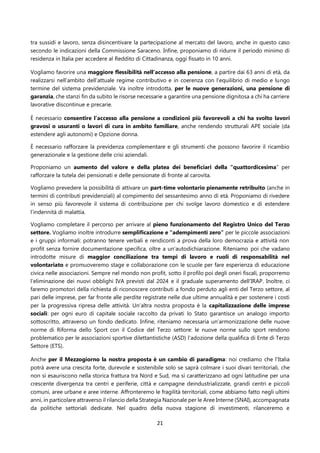 21
tra sussidi e lavoro, senza disincentivare la partecipazione al mercato del lavoro, anche in questo caso
secondo le indicazioni della Commissione Saraceno. Infine, proponiamo di ridurre il periodo minimo di
residenza in Italia per accedere al Reddito di Cittadinanza, oggi fissato in 10 anni.
Vogliamo favorire una maggiore flessibilità nell’accesso alla pensione, a partire dai 63 anni di età, da
realizzarsi nell’ambito dell’attuale regime contributivo e in coerenza con l’equilibrio di medio e lungo
termine del sistema previdenziale. Va inoltre introdotta, per le nuove generazioni, una pensione di
garanzia, che stanzi fin da subito le risorse necessarie a garantire una pensione dignitosa a chi ha carriere
lavorative discontinue e precarie.
È necessario consentire l’accesso alla pensione a condizioni più favorevoli a chi ha svolto lavori
gravosi o usuranti o lavori di cura in ambito familiare, anche rendendo strutturali APE sociale (da
estendere agli autonomi) e Opzione donna.
È necessario rafforzare la previdenza complementare e gli strumenti che possono favorire il ricambio
generazionale e la gestione delle crisi aziendali.
Proponiamo un aumento del valore e della platea dei beneficiari della “quattordicesima” per
rafforzare la tutela dei pensionati e delle pensionate di fronte al carovita.
Vogliamo prevedere la possibilità di attivare un part-time volontario pienamente retribuito (anche in
termini di contributi previdenziali) al compimento del sessantesimo anno di età. Proponiamo di rivedere
in senso più favorevole il sistema di contribuzione per chi svolge lavoro domestico e di estendere
l’indennità di malattia.
Vogliamo completare il percorso per arrivare al pieno funzionamento del Registro Unico del Terzo
settore. Vogliamo inoltre introdurre semplificazione e “adempimenti zero” per le piccole associazioni
e i gruppi informali: potranno tenere verbali e rendiconti a prova della loro democrazia e attività non
profit senza fornire documentazione specifica, oltre a un’autodichiarazione. Riteniamo poi che vadano
introdotte misure di maggior conciliazione tra tempi di lavoro e ruoli di responsabilità nel
volontariato e promuoveremo stage e collaborazione con le scuole per fare esperienza di educazione
civica nelle associazioni. Sempre nel mondo non profit, sotto il profilo poi degli oneri fiscali, proporremo
l’eliminazione dei nuovi obblighi IVA previsti dal 2024 e il graduale superamento dell'IRAP. Inoltre, ci
faremo promotori della richiesta di riconoscere contributi a fondo perduto agli enti del Terzo settore, al
pari delle imprese, per far fronte alle perdite registrate nelle due ultime annualità e per sostenere i costi
per la progressiva ripresa delle attività. Un’altra nostra proposta è la capitalizzazione delle imprese
sociali: per ogni euro di capitale sociale raccolto da privati lo Stato garantisce un analogo importo
sottoscritto, attraverso un fondo dedicato. Infine, riteniamo necessaria un’armonizzazione delle nuove
norme di Riforma dello Sport con il Codice del Terzo settore: le nuove norme sullo sport rendono
problematico per le associazioni sportive dilettantistiche (ASD) l’adozione della qualifica di Ente di Terzo
Settore (ETS).
Anche per il Mezzogiorno la nostra proposta è un cambio di paradigma: noi crediamo che l’Italia
potrà avere una crescita forte, durevole e sostenibile solo se saprà colmare i suoi divari territoriali, che
non si esauriscono nella storica frattura tra Nord e Sud, ma si caratterizzano ad ogni latitudine per una
crescente divergenza tra centri e periferie, città e campagne deindustrializzate, grandi centri e piccoli
comuni, aree urbane e aree interne. Affronteremo le fragilità territoriali, come abbiamo fatto negli ultimi
anni, in particolare attraverso il rilancio della Strategia Nazionale per le Aree Interne (SNAI), accompagnata
da politiche settoriali dedicate. Nel quadro della nuova stagione di investimenti, rilanceremo e
 