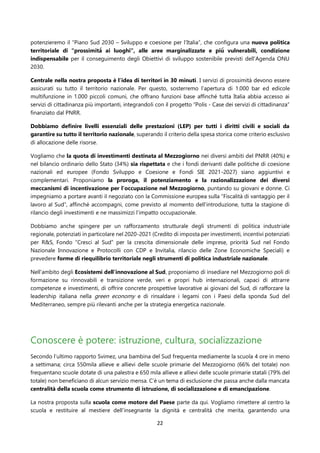 22
potenzieremo il “Piano Sud 2030 – Sviluppo e coesione per l’Italia”, che configura una nuova politica
territoriale di “prossimità̀ ai luoghi”, alle aree marginalizzate e più̀ vulnerabili, condizione
indispensabile per il conseguimento degli Obiettivi di sviluppo sostenibile previsti dell’Agenda ONU
2030.
Centrale nella nostra proposta è l’idea di territori in 30 minuti. I servizi di prossimità devono essere
assicurati su tutto il territorio nazionale. Per questo, sosterremo l’apertura di 1.000 bar ed edicole
multifunzione in 1.000 piccoli comuni, che offrano funzioni base affinché tutta Italia abbia accesso ai
servizi di cittadinanza più importanti, integrandoli con il progetto “Polis - Case dei servizi di cittadinanza”
finanziato dal PNRR.
Dobbiamo definire livelli essenziali delle prestazioni (LEP) per tutti i diritti civili e sociali da
garantire su tutto il territorio nazionale, superando il criterio della spesa storica come criterio esclusivo
di allocazione delle risorse.
Vogliamo che la quota di investimenti destinata al Mezzogiorno nei diversi ambiti del PNRR (40%) e
nel bilancio ordinario dello Stato (34%) sia rispettata e che i fondi derivanti dalle politiche di coesione
nazionali ed europee (Fondo Sviluppo e Coesione e Fondi SIE 2021-2027) siano aggiuntivi e
complementari. Proponiamo la proroga, il potenziamento e la razionalizzazione dei diversi
meccanismi di incentivazione per l’occupazione nel Mezzogiorno, puntando su giovani e donne. Ci
impegniamo a portare avanti il negoziato con la Commissione europea sulla “Fiscalità di vantaggio per il
lavoro al Sud”, affinché accompagni, come previsto al momento dell’introduzione, tutta la stagione di
rilancio degli investimenti e ne massimizzi l’impatto occupazionale.
Dobbiamo anche spingere per un rafforzamento strutturale degli strumenti di politica industriale
regionale, potenziati in particolare nel 2020-2021 (Credito di imposta per investimenti, incentivi potenziati
per R&S, Fondo “Cresci al Sud” per la crescita dimensionale delle imprese, priorità Sud nel Fondo
Nazionale Innovazione e Protocolli con CDP e Invitalia, rilancio delle Zone Economiche Speciali) e
prevedere forme di riequilibrio territoriale negli strumenti di politica industriale nazionale.
Nell’ambito degli Ecosistemi dell’innovazione al Sud, proponiamo di insediare nel Mezzogiorno poli di
formazione su rinnovabili e transizione verde, veri e propri hub internazionali, capaci di attrarre
competenze e investimenti, di offrire concrete prospettive lavorative ai giovani del Sud, di rafforzare la
leadership italiana nella green economy e di rinsaldare i legami con i Paesi della sponda Sud del
Mediterraneo, sempre più rilevanti anche per la strategia energetica nazionale.
Conoscere è potere: istruzione, cultura, socializzazione
Secondo l’ultimo rapporto Svimez, una bambina del Sud frequenta mediamente la scuola 4 ore in meno
a settimana; circa 550mila allieve e allievi delle scuole primarie del Mezzogiorno (66% del totale) non
frequentano scuole dotate di una palestra e 650 mila allieve e allievi delle scuole primarie statali (79% del
totale) non beneficiano di alcun servizio mensa. C’è un tema di esclusione che passa anche dalla mancata
centralità della scuola come strumento di istruzione, di socializzazione e di emancipazione.
La nostra proposta sulla scuola come motore del Paese parte da qui. Vogliamo rimettere al centro la
scuola e restituire al mestiere dell’insegnante la dignità e centralità che merita, garantendo una
 