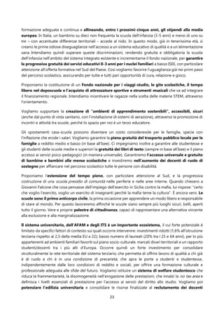 23
formazione adeguata e continua e allineando, entro i prossimi cinque anni, gli stipendi alla media
europea. In Italia, un bambino su dieci non frequenta la scuola dell’infanzia (3-5 anni) e meno di uno su
tre – con accentuate differenze territoriali - accede al nido. In questo modo, già in tenerissima età, si
creano le prime odiose diseguaglianze nell'accesso a un sistema educativo di qualità e a un'alimentazione
sana. Intendiamo quindi superare queste discriminazioni, rendendo gratuita e obbligatoria la scuola
dell’infanzia nell’ambito del sistema integrato esistente e incrementarne il fondo nazionale, per garantire
la progressiva gratuità dei servizi educativi 0-3 anni per i nuclei familiari a basso ISEE, con particolare
attenzione all’offerta formativa nel Sud del Paese. Così vogliamo favorire l’uguaglianza già nei primi passi
del percorso scolastico, assicurando per tutte e tutti pari opportunità di cura, relazione e gioco.
Proponiamo la costituzione di un Fondo nazionale per i viaggi-studio, le gite scolastiche, il tempo
libero nel doposcuola e l’acquisto di attrezzature sportive e strumenti musicali che va ad integrare
il finanziamento regionale. Intendiamo incentivare le ragazze nella scelta delle materie STEM, attraverso
l’orientamento.
Vogliamo supportare la creazione di “ambienti di apprendimento sostenibili”, accessibili, sicuri
(anche dal punto di vista sanitario, con l’installazione di sistemi di aerazione), attraverso la promozione di
incontri e attività tra scuole, perché lo spazio per noi è un terzo educatore.
Gli spostamenti casa-scuola possono diventare un costo considerevole per le famiglie, specie con
l'inflazione che erode i salari. Vogliamo garantire la piena gratuità del trasporto pubblico locale per le
famiglie a reddito medio e basso (in base all'Isee). Ci impegniamo inoltre a garantire alle studentesse e
gli studenti delle scuole medie e superiori la gratuità dei libri di testo (sempre in base all’Isee) e il pieno
accesso ai servizi psico-pedagogici (in maniera universale). Garantiremo l'accesso universale e gratuito
di bambine e bambini alle mense scolastiche e investiremo nell'aumento dei docenti di ruolo di
sostegno per affiancare nel percorso scolastico tutte le persone con disabilità.
Proponiamo l’estensione del tempo pieno, con particolare attenzione al Sud, e la progressiva
costruzione di una scuola presidio di comunità nelle periferie e nelle aree interne. Quando chiesero a
Giovanni Falcone che cosa pensasse dell’impiego dell’esercito in Sicilia contro la mafia, lui rispose: “certo
che voglio l’esercito, voglio un esercito di insegnanti perché la mafia teme la cultura”. È ancora vero. Le
scuole sono il primo anticorpo civile, la prima occasione per apprendere un modo libero e responsabile
di stare al mondo. Per questo lavoreremo affinché le scuole siano sempre più luoghi sicuri, belli, aperti
tutto il giorno. Vere e proprie palestre di cittadinanza, capaci di rappresentare una alternativa vincente
alla esclusione e alla marginalizzazione.
Il sistema universitario, dell'AFAM e degli ITS è un importante ecosistema, il cui forte potenziale è
limitato da specifici fattori di contesto sui quali occorre intervenire: investimenti ridotti (1,6% all'istruzione
terziaria rispetto al 2,5 della media EU a 22); basso numero di laureati (20% tra i 25 e 64 anni), per lo più
appartenenti ad ambienti familiari favoriti sul piano socio-culturale. marcati divari territoriali e un rapporto
studenti/docenti tra i più alti d’Europa. Occorre quindi un forte investimento per consolidare
strutturalmente la rete territoriale del sistema terziario; che permetta di offrire lavoro di qualità a chi già
è di ruolo e chi è in una condizione di precarietà; che apra le porte a studenti e studentesse,
indipendentemente dalle loro condizioni di reddito e sociali, per offrire una formazione culturale e
professionale adeguata alle sfide del futuro. Vogliamo istituire un sistema di welfare studentesco che
riduca la frammentarietà, la disomogeneità nell’erogazione delle prestazioni, che innalzi la no tax area e
definisca i livelli essenziali di prestazione per l’accesso ai servizi del diritto allo studio. Vogliamo poi
potenziare l’edilizia universitaria e consolidare le risorse finalizzate al reclutamento dei docenti
 