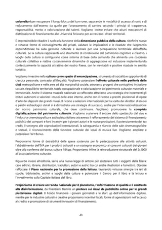 24
universitari per recuperare il lungo blocco del turn-over, separando le modalità di accesso al ruolo e di
reclutamento dall’esterno da quelle per l’avanzamento di carriera secondo i principi di trasparenza,
responsabilità, merito e valorizzazione dei talenti. Vogliamo inoltre evitare che alcuni meccanismi di
distribuzione di finanziamento alle Università finiscano per accrescere i divari territoriali.
È imprescindibile ribadire il ruolo e la funzione della dimensione pubblica della cultura, ridefinire nuove
e virtuose forme di coinvolgimento dei privati, valutare le implicazioni e le ricadute che l'approccio
imprenditoriale ha sulla gestione culturale e lavorare per una perequazione territoriale dell'offerta
culturale. Se la cultura rappresenta uno strumento di condivisione del patrimonio cognitivo e creativo, i
luoghi della cultura si configurano come sistema di base della comunità che alimenta una coscienza
culturale collettiva e riattiva costantemente dinamiche di aggregazione ed inclusione implementando
contestualmente la capacità attrattiva del nostro Paese, con le inevitabili e positive ricadute in ambito
turistico.
Vogliamo investire nella cultura come spazio di emancipazione, strumento di socialità e opportunità di
crescita personale, contrasto all’illegalità. Vogliamo potenziare l’offerta culturale nelle periferie delle
città metropolitane e nelle aree ad alta marginalità sociale, attraverso progetti che coniughino inclusione
sociale, riequilibrio territoriale, tutela occupazionale e valorizzazione del patrimonio culturale materiale e
immateriale. Anche il sistema museale nazionale va rafforzato attraverso una strategia che incrementi gli
istituti autonomi e valorizzi i musei delle aree interne, anche con il ricorso a prestiti pluriennali di opere
d’arte dei depositi dei grandi musei. Il ricorso a selezioni internazionali per la scelta dei direttori di musei
e parchi archeologici statali si è dimostrata una strategia di successo, anche per l’internazionalizzazione
del nostro patrimonio culturale, che deve continuare. Vogliamo promuovere la completa
digitalizzazione del patrimonio culturale. Vogliamo sostenere il settore dello spettacolo dal vivo e
l’industria cinematografica e audiovisiva italiana attraverso il rafforzamento del sistema di finanziamento
pubblico dei comparti e forti incentivi per i giovani autori e le nuove produzioni, il potenziamento del tax
credit, il sostegno alle coproduzioni internazionali, la salvaguardia e rilancio delle sale cinematografiche
e teatrali, il riconoscimento della funzione culturale dei locali di musica live. Vogliamo ampliare e
potenziare l’Art Bonus.
Proponiamo forme di detraibilità delle spese sostenute per la partecipazione alle attività culturali,
l’abbattimento dell’IVA per i prodotti culturali e un sostegno economico ai consumi culturali dei giovani
oltre alla conferma del bonus cultura 18App. Proponiamo infine la reintroduzione strutturale del 2x1000
all’associazionismo culturale.
Riguardo invece all’editoria, serve una nuova legge di settore per sostenere tutti i soggetti della filiera:
case editrici, librerie, distributori, traduttori, autori e autrici tra cui anche illustratori e fumettisti. Occorre
rafforzare il Piano nazionale per la promozione della lettura, favorendo virtuose sinergie tra reti di
scuole, biblioteche, archivi e luoghi della cultura e potenziare il Centro per il libro e la lettura e
l’investimento sulla Capitale italiana del libro.
Proponiamo di creare un Fondo nazionale per il pluralismo, l’informazione di qualità e il contrasto
alla disinformazione, da finanziarsi tramite un prelievo sui ricavi da pubblicità online per le grandi
piattaforme digitali. Il Fondo finanzierà i giovani giornalisti e le start up dell’informazione digitale,
mentre per le industrie culturali e creative proponiamo incentivi fiscali, forme di agevolazioni nell’accesso
al credito e promozione di strumenti innovativi di finanziamento.
 