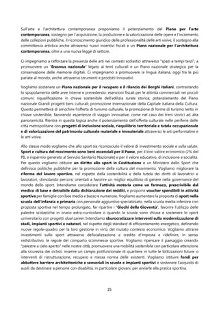 25
Sull’arte e l’architettura contemporanea proponiamo il potenziamento del Piano per l’arte
contemporanea, sostegno per l’acquisizione, la produzione e la valorizzazione delle opere e l’incremento
delle collezioni pubbliche, il riconoscimento giuridico delle professionalità delle arti visive, il sostegno alla
committenza artistica anche attraverso nuovi incentivi fiscali e un Piano nazionale per l’architettura
contemporanea, oltre a una nuova legge di settore.
Ci impegniamo a rafforzare la presenza delle arti nei contesti scolastici attraverso "spazi e tempi terzi", a
promuovere un “Erasmus nazionale” legato ai temi culturali e un Piano nazionale strategico per la
conservazione delle memorie digitali. Ci impegniamo a promuovere la lingua italiana, oggi tra le più
parlate al mondo, anche attraverso strumenti e prodotti innovativi.
Vogliamo sostenere un Piano nazionale per il recupero e il rilancio dei Borghi italiani, contrastando
lo spopolamento delle aree interne e prevedendo: esenzioni fiscali per le attività commerciali nei piccoli
comuni; riqualificazione in chiave sostenibile dell’edilizia rurale storica; potenziamento del Piano
nazionale Grandi progetti beni culturali; promozione internazionale della Capitale italiana della Cultura.
Questo permetterà di arricchire l’offerta di turismo culturale, la promozione di forme di turismo lento in
chiave sostenibile, favorendo esperienze di viaggio innovative, come nel caso dei treni storici ad alta
panoramicità. Rientra in questa logica anche il potenziamento dell’offerta culturale nelle periferie delle
città metropolitane con progetti di inclusione sociale, riequilibrio territoriale e tutela occupazionale
e di valorizzazione del patrimonio culturale materiale e immateriale attraverso le arti performative e
le arti visive.
Allo stesso modo vogliamo che allo sport sia riconosciuto il valore di investimento sociale e sulla salute.
Sport e cultura del movimento sono beni essenziali per il Paese, per il loro valore economico (2% del
PIL e risparmio generato al Servizio Sanitario Nazionale) e per il valore educativo, di inclusione e socialità.
Per questo vogliamo istituire un diritto allo sport in Costituzione e un Ministero dello Sport che
definisca politiche pubbliche per la promozione della cultura del movimento. Vogliamo migliorare la
riforma del lavoro sportivo, nel rispetto della sostenibilità e della tutela dei diritti di lavoratrici e
lavoratori, stimolando percorsi orientati a favorire un miglior equilibrio di genere nella governance del
mondo dello sport. Intendiamo considerare l’attività motoria come un farmaco, prescrivibile dal
medico di base e detraibile dalla dichiarazione dei redditi, e proporre voucher spendibili in attività
sportiva per famiglie con Isee medio e basso e numerose. Vogliamo aumentare la proposta di sport nella
scuola dell’infanzia e primaria con personale aggiuntivo specializzato, nella scuola media inferiore con
proposta sportiva nel tempo prolungato, far ripartire i “Giochi della Gioventù”, favorire l’utilizzo delle
palestre scolastiche in orario extra-curricolare o quando le scuole sono chiuse e sostenere lo sport
universitario con progetti dual career. Intendiamo sburocratizzare interventi sulla modernizzazione di
stadi, impianti sportivi e natatori, nel rispetto degli standard di efficientamento energetico, definendo
nuove regole-quadro per la loro gestione in virtù del mutato contesto economico. Vogliamo attrarre
investimenti sullo sport attraverso defiscalizzazione e credito d’imposta e ridefinire, in senso
redistributivo, le regole del comparto scommesse sportive. Vogliamo ripensare il paesaggio creando
“palestre a cielo aperto” nelle nostre città, promuovere una mobilità sostenibile con particolare attenzione
alla sicurezza dei ciclisti, inserire un campo polifunzionale di quartiere in tutte le lottizzazioni future o
interventi di ristrutturazione, recupero e messa norma delle esistenti. Vogliamo istituire fondi per
abbattere barriere architettoniche e sensoriali in scuole e impianti sportivi e sostenere l’acquisto di
ausili da destinare a persone con disabilità, in particolare giovani, per avviarle alla pratica sportiva.
 