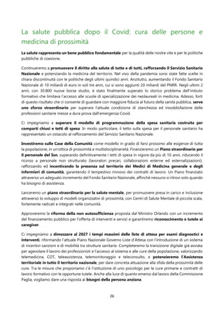26
La salute pubblica dopo il Covid: cura delle persone e
medicina di prossimità
La salute rappresenta un bene pubblico fondamentale per la qualità delle nostre vite e per le politiche
pubbliche di coesione.
Continueremo a promuovere il diritto alla salute di tutte e di tutti, rafforzando il Servizio Sanitario
Nazionale e potenziando la medicina del territorio. Nel vivo della pandemia sono state fatte scelte in
chiara discontinuità con le politiche degli ultimi quindici anni. Anzitutto, aumentando il Fondo Sanitario
Nazionale di 10 miliardi di euro in soli tre anni, cui si sono aggiunti 20 miliardi del PNRR. Negli ultimi 2
anni, con 30.800 nuove borse studio, è stato finalmente superato lo storico problema dell’imbuto
formativo che limitava l’accesso alle scuole di specializzazione dei neolaureati in medicina. Adesso, forti
di questo risultato che ci consente di guardare con maggiore fiducia al futuro della sanità pubblica, serve
uno sforzo straordinario per superare l’attuale condizione di stanchezza ed insoddisfazione delle
professioni sanitarie messe a dura prova dall’emergenza Covid.
Ci impegniamo a superare il modello di programmazione della spesa sanitaria costruita per
comparti chiusi e tetti di spesa. In modo particolare, il tetto sulla spesa per il personale sanitario ha
rappresentato un ostacolo al rafforzamento del Servizio Sanitario Nazionale.
Investiremo sulle Case della Comunità come modello in grado di farsi prossimo alle esigenze di tutta
la popolazione, in un’ottica di prossimità e multidisciplinarietà. Finanzieremo un Piano straordinario per
il personale del Ssn, superando definitivamente i tetti di spesa in vigore da più di 10 anni, riducendo il
ricorso a personale non strutturato (lavoratori precari, collaborazioni esterne ed esternalizzazioni),
rafforzando ed incentivando la presenza sul territorio dei Medici di Medicina generale e degli
infermieri di comunità, garantendo il tempestivo rinnovo dei contratti di lavoro. Un Piano finanziato
attraverso un adeguato incremento del Fondo Sanitario Nazionale, affinché nessuno si ritrovi solo quando
ha bisogno di assistenza.
Lanceremo un piano straordinario per la salute mentale, per promuovere presa in carico e inclusione
attraverso lo sviluppo di modelli organizzativi di prossimità, con Centri di Salute Mentale di piccola scala,
fortemente radicati e integrati nelle comunità.
Approveremo la riforma della non autosufficienza proposta dal Ministro Orlando con un incremento
del finanziamento pubblico per l’offerta di interventi e servizi e garantiremo riconoscimento e tutele ai
caregiver.
Ci impegniamo a dimezzare al 2027 i tempi massimi delle liste di attesa per esami diagnostici e
interventi, riformando l’attuale Piano Nazionale Governo Liste d’Attesa con l’introduzione di un sistema
di incentivi-sanzioni e di mobilità tra strutture sanitarie. Completeremo la transizione digitale già avviata
per agevolare il lavoro dei professionisti e l’accesso al sistema e alle cure della popolazione, valorizzando
telemedicina, COT, teleassistenza, telemonitoraggio e teleconsulto, e potenzieremo l’Assistenza
territoriale in tutto il territorio nazionale, per dare concreta attuazione alla sfida della prossimità delle
cure. Tra le misure che proponiamo c’è l’istituzione di uno psicologo per le cure primarie e contratti di
lavoro formativo con le opportune tutele. Anche alla luce di quanto emerso dal lavoro della Commissione
Paglia, vogliamo dare una risposta ai bisogni della persona anziana.
 