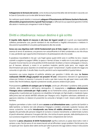 27
Svilupperemo la farmacia dei servizi, come struttura di prossimità della rete territoriale in raccordo con
le Case di Comunità e con la rete delle farmacie italiane.
Per realizzare questi obiettivi, è necessario adeguare il finanziamento del Sistema Sanitario Nazionale,
allineandolo progressivamente ai grandi Paesi europei, e rafforzare la sua capacità di garantire il diritto
alla salute in maniera più omogenea in tutte le Regioni.
Diritti e cittadinanza: nessun destino è già scritto
Il rispetto della dignità di ciascuno è alla base dei legami sociali ed è quindi una responsabilità
collettiva prendersene cura, perché standard di vita insufficienti e fragilità sminuiscono e mettono in
discussione la possibilità di una piena partecipazione alla vita sociale.
Senza una casa dignitosa tutti i diritti fondamentali sono di fatto negati: lavoro, salute, socialità. In
assenza di servizi di assistenza, una persona non autosufficiente è di fatto condannata a una vita chiusa
in casa, perdendo ogni opportunità di benessere e di partecipazione alla vita sociale.
Il paradosso inaccettabile è che per i più fragili spesso questi diritti sono in conflitto tra loro. L’essere
costretti a scegliere tra pagare l’affitto, la spesa o i farmaci di base, in realtà non è una scelta: qualunque
di queste rinunce trascina con sé la perdita di diritti essenziali. Accettare un lavoro sottopagato o insicuro,
pur di lavorare, abituarsi a vivere in un quartiere insalubre, perché costa poco, non reagire alle
discriminazioni per paura. Quando si è condannati a questi “compromessi”, il patto sociale che regge una
comunità si è già rotto. E sta allo Stato ricucirlo, perché è sua la responsabilità di questa frattura
Lanceremo una nuova stagione di politiche abitative per garantire il diritto alla casa. Lo faremo
realizzando 500.000 alloggi popolari nei prossimi 10 anni. Utilizzeremo interventi di rigenerazione
urbana per limitare al massimo il consumo di suolo e per dare nuova vita agli spazi meno curati delle
nostre città. Perché bellezza, dignità e protezione sociale, possono andare di pari passo.
Promuoveremo politiche di sostegno per la famiglia, anche per affrontare il problema della povertà
infantile, della denatalità e dell’inverno demografico. Ci impegniamo a migliorare ulteriormente
l’Assegno unico e universale per i figli a carico, da noi fortemente voluto, potenziando le clausole di
salvaguardia, in particolare per le persone con disabilità e le famiglie con figli disabili, e rivedendo il peso
della prima casa nel calcolo dell’ISEE utilizzato per l’Assegno unico. Vogliamo valorizzare, adottando un
approccio sistemico, le relazioni di prossimità tra comunità e famiglie in tutti i diversi ambiti della vita
familiare.
Vogliamo permettere a tutte e tutti di avere accesso a un’alimentazione sana, a partire dai bambini e
dalle bambine. Lo faremo non solo attraverso l’impegno a rendere universale e gratuito l’accesso alle
mense scolastiche, ma anche introducendo una forma di reddito alimentare, tramite un sistema
digitale che permetta alle persone indigenti di iscriversi e ricevere mensilmente un determinato numero
di pacchi alimentari, attraverso il recupero del cibo, che rischia di essere sprecato, dalla distribuzione e la
sua successiva erogazione in centri di distribuzione messi a disposizione dai Comuni.
Garantire la piena attuazione di diritti fondamentali significa costruire un paese dove tutte e tutti si
sentano a casa. Perché sanno di non essere lasciati soli ad affrontare i propri problemi. Perché sanno che
c’è spazio per loro. Questo deve valere anche per tutte le persone che oggi vedono messo in discussione
 
