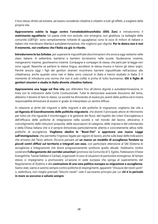 28
il loro stesso diritto ad esistere, ad essere considerati cittadine e cittadini a tutti gli effetti, a scegliere della
propria vita.
Approveremo subito la legge contro l’omolesbobitransfobia (DDL Zan) e introdurremo il
matrimonio egualitario. Un paese civile non esclude, non emargina, non ghettizza. Le battaglie della
comunità LGBTQI+ sono semplicemente richieste di uguaglianza: sono la voce di milioni di italiane e
italiani che rivendicano libertà e autodeterminazione, che vogliono pari dignità. Per la destra non è mai
il momento, noi crediamo che l’Italia sia già in ritardo.
Introdurremo lo Ius Scholae, per superare le ingiustificate discriminazioni che ancora oggi vediamo nelle
classi italiane. A settembre, bambine e bambini torneranno nelle scuole. Studieranno insieme,
mangeranno insieme, giocheranno insieme. Compagne e compagni di classe, che però per la legge non
sono uguali. Neanche se parlano la stessa lingua, ascoltano la stessa musica e hanno gli stessi sogni.
Perché ancora oggi i figli dei genitori stranieri incontrano barriere ingiustificate nell’accesso alla
cittadinanza, anche quando sono nati in Italia, sono cresciuti in Italia e hanno studiato in Italia. È il
momento di introdurre una norma che non è solo civiltà: è prima di tutto buonsenso. Chi è figlio di
genitori stranieri e studia in Italia diventa cittadino italiano.
Approveremo una legge sul fine vita, per difendere fino all’ultimo dignità e autodeterminazione, in
linea con le indicazioni della Corte Costituzionale. Tutte le democrazie avanzate discutono del tema,
abbiamo il dovere di fare lo stesso. La società ha dimostrato di essere più avanti della politica ed è nostra
responsabilità dimostrare di essere in grado di interpretare un sentire diffuso.
In relazione ai diritti dei migranti e delle migranti e alle politiche di migrazione, vogliamo dar vita a
un’Agenzia di Coordinamento delle politiche migratorie, che diventi il principale attore di riferimento
per tutto ciò che riguarda il monitoraggio e la gestione dei flussi, del rispetto dei criteri d’accoglienza e
dell’efficacia delle politiche di integrazione nella società e nel mondo del lavoro, attraverso il
coinvolgimento delle istituzioni preposte, delle associazioni di categoria, delle imprese e del volontariato
e della Chiesa italiana che si è sempre dimostrata particolarmente attenta e concretamente attiva nelle
politiche di accoglienza. Vogliamo abolire la “Bossi-Fini” e approvare una nuova Legge
sull'immigrazione, che permetta l'ingresso legale per ragioni di lavoro, anche sulla base delle indicazioni
che arrivano dal Terzo settore. Occorre pensare ad un nuovo un modello di accoglienza fondato su
piccoli centri diffusi sul territorio e integrati con esso, con particolare attenzione al SAI (Sistema di
accoglienza e Integrazione) che dovrà progressivamente sostituire quello attuale. Dobbiamo inoltre
sostenere l’allargamento dei corridoi umanitari (promossi da Comunità di S. Egidio, Federazioni Chiese
Evangeliche, Tavola Valdese e Caritas), organizzati in caso di situazioni di particolare emergenza. Al tempo
stesso ci impegniamo a promuovere un’azione in sede europea che spinga al superamento del
Regolamento di Dublino e alla costruzione di una vera politica europea su migrazione e accoglienza.
Siamo stati, siamo e saremo sempre contro politiche di respingimenti, apparenti “chiusure dei nostri porti”
o, addirittura, non meglio precisati “blocchi navali”: vale il sacrosanto principio per cui chi è in pericolo
in mare va soccorso e salvato sempre.
 