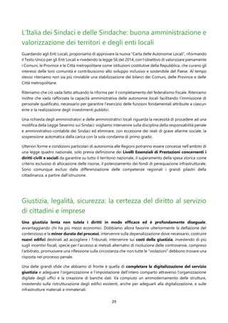 29
L’Italia dei Sindaci e delle Sindache: buona amministrazione e
valorizzazione dei territori e degli enti locali
Guardando agli Enti Locali, proponiamo di approvare la nuova “Carta delle Autonomie Locali”, riformando
il Testo Unico per gli Enti Locali e rivedendo la legge 56 del 2014, con l’obiettivo di valorizzare pienamente
i Comuni, le Province e le Città metropolitane come istituzioni costitutive della Repubblica, che curano gli
interessi delle loro comunità e contribuiscono allo sviluppo inclusivo e sostenibile del Paese. Al tempo
stesso riteniamo non sia più rinviabile una stabilizzazione dei bilanci dei Comuni, delle Province e delle
Città metropolitane.
Riteniamo che ciò vada fatto attuando la riforma per il completamento del federalismo fiscale. Riteniamo
inoltre che vada rafforzata la capacità amministrativa delle autonomie locali facilitando l’immissione di
personale qualificato, necessario per garantire l’esercizio delle funzioni fondamentali attribuite a ciascun
ente e la realizzazione degli investimenti pubblici.
Una richiesta degli amministratori e delle amministratrici locali riguarda la necessità di procedere ad una
modifica della Legge Severino sui Sindaci: vogliamo intervenire sulla disciplina della responsabilità penale
e amministrativo-contabile dei Sindaci ed eliminare, con eccezione dei reati di grave allarme sociale, la
sospensione automatica dalla carica con la sola condanna di primo grado.
Ulteriori forme e condizioni particolari di autonomia alle Regioni potranno essere concesse nell’ambito di
una legge quadro nazionale, solo previa definizione dei Livelli Essenziali di Prestazioni concernenti i
diritti civili e sociali da garantire su tutto il territorio nazionale, il superamento della spesa storica come
criterio esclusivo di allocazione delle risorse, il potenziamento dei fondi di perequazione infrastrutturale.
Sono comunque esclusi dalla differenziazione delle competenze regionali i grandi pilastri della
cittadinanza, a partire dall’istruzione.
Giustizia, legalità, sicurezza: la certezza del diritto al servizio
di cittadini e imprese
Una giustizia lenta non tutela i diritti in modo efficace ed è profondamente diseguale,
avvantaggiando chi ha più mezzi economici. Dobbiamo allora favorire ulteriormente la deflazione del
contenzioso e la minor durata dei processi, intervenire sulla depenalizzazione dove necessario, costruire
nuovi edifici destinati ad accogliere i Tribunali, intervenire sui costi della giustizia, investendo di più
sugli incentivi fiscali, specie per l’accesso ai metodi alternativi di risoluzione delle controversie, compreso
l’arbitrato, promuovere una riflessione sulla circostanza che non tutte le "violazioni" debbono trovare una
risposta nel processo penale.
Una delle grandi sfide che abbiamo di fronte è quella di completare la digitalizzazione del servizio
giustizia e adeguare l’organizzazione e l’impostazione dell'intero comparto attraverso l’organizzazione
digitale degli uffici e la creazione di banche dati. Va compiuto un ammodernamento delle strutture,
investendo sulla ristrutturazione degli edifici esistenti, anche per adeguarli alla digitalizzazione, e sulle
infrastrutture materiali e immateriali.
 