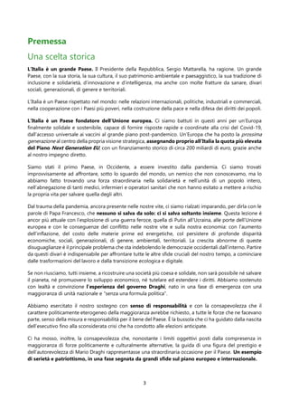 3
Premessa
Una scelta storica
L’Italia è un grande Paese. Il Presidente della Repubblica, Sergio Mattarella, ha ragione. Un grande
Paese, con la sua storia, la sua cultura, il suo patrimonio ambientale e paesaggistico, la sua tradizione di
inclusione e solidarietà, d’innovazione e d’intelligenza, ma anche con molte fratture da sanare, divari
sociali, generazionali, di genere e territoriali.
L’Italia è un Paese rispettato nel mondo: nelle relazioni internazionali, politiche, industriali e commerciali,
nella cooperazione con i Paesi più poveri, nella costruzione della pace e nella difesa dei diritti dei popoli.
L’Italia è un Paese fondatore dell’Unione europea. Ci siamo battuti in questi anni per un’Europa
finalmente solidale e sostenibile, capace di fornire risposte rapide e coordinate alla crisi del Covid-19,
dall’accesso universale ai vaccini al grande piano post-pandemico. Un’Europa che ha posto la prossima
generazione al centro della propria visione strategica, assegnando proprio all’Italia la quota più elevata
del Piano Next Generation EU, con un finanziamento storico di circa 200 miliardi di euro, grazie anche
al nostro impegno diretto.
Siamo stati il primo Paese, in Occidente, a essere investito dalla pandemia. Ci siamo trovati
improvvisamente ad affrontare, sotto lo sguardo del mondo, un nemico che non conoscevamo, ma lo
abbiamo fatto trovando una forza straordinaria nella solidarietà e nell’unità di un popolo intero,
nell’abnegazione di tanti medici, infermieri e operatori sanitari che non hanno esitato a mettere a rischio
la propria vita per salvare quella degli altri.
Dal trauma della pandemia, ancora presente nelle nostre vite, ci siamo rialzati imparando, per dirla con le
parole di Papa Francesco, che nessuno si salva da solo: ci si salva soltanto insieme. Questa lezione è
ancor più attuale con l’esplosione di una guerra feroce, quella di Putin all’Ucraina, alle porte dell’Unione
europea e con le conseguenze del conflitto nelle nostre vite e sulla nostra economia: con l’aumento
dell’inflazione, del costo delle materie prime ed energetiche, col persistere di profonde disparità
economiche, sociali, generazionali, di genere, ambientali, territoriali. La crescita abnorme di queste
disuguaglianze è il principale problema che sta indebolendo le democrazie occidentali dall’interno. Partire
da questi divari è indispensabile per affrontare tutte le altre sfide cruciali del nostro tempo, a cominciare
dalle trasformazioni del lavoro e dalla transizione ecologica e digitale.
Se non riusciamo, tutti insieme, a ricostruire una società più coesa e solidale, non sarà possibile né salvare
il pianeta, né promuovere lo sviluppo economico, né tutelare ed estendere i diritti. Abbiamo sostenuto
con lealtà e convinzione l’esperienza del governo Draghi, nato in una fase di emergenza con una
maggioranza di unità nazionale e “senza una formula politica”.
Abbiamo esercitato il nostro sostegno con senso di responsabilità e con la consapevolezza che il
carattere politicamente eterogeneo della maggioranza avrebbe richiesto, a tutte le forze che ne facevano
parte, senso della misura e responsabilità per il bene del Paese. È la bussola che ci ha guidato dalla nascita
dell’esecutivo fino alla sconsiderata crisi che ha condotto alle elezioni anticipate.
Ci ha mosso, inoltre, la consapevolezza che, nonostante i limiti oggettivi posti dalla compresenza in
maggioranza di forze politicamente e culturalmente alternative, la guida di una figura del prestigio e
dell’autorevolezza di Mario Draghi rappresentasse una straordinaria occasione per il Paese. Un esempio
di serietà e patriottismo, in una fase segnata da grandi sfide sul piano europeo e internazionale.
 