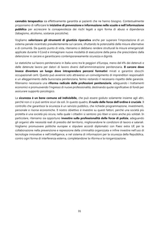 31
cannabis terapeutica sia effettivamente garantita ai pazienti che ne hanno bisogno. Contestualmente
proponiamo di rafforzare le iniziative di prevenzione e informazione nelle scuole e nell’informazione
pubblica per accrescere la consapevolezza dei rischi legati a ogni forma di abuso e dipendenza
(tabagismo, alcolismo, sostanze psicotiche).
Vogliamo valorizzare gli strumenti di giustizia riparativa anche per superare l’impostazione di un
sistema penale incentrato prevalentemente sul carcere, sfruttando le potenzialità delle misure alternative
e di comunità. Da questo punto di vista, riteniamo si debbano rendere strutturali le misure emergenziali
applicate durante il Covid e immaginare nuove modalità di esecuzione della pena che prescindano dalla
detenzione in carcere e garantiscano contemporaneamente sicurezza e dignità.
Le statistiche sul lavoro penitenziario in Italia sono tra le peggiori d’Europa, meno del 4% dei detenuti e
delle detenute lavora per datori di lavoro diversi dall’amministrazione penitenziaria. Il carcere deve
invece diventare un luogo dove intraprendere percorsi formativi mirati e garantire sbocchi
occupazionali certi. Questo può avvenire solo attraverso un coinvolgimento di imprenditori responsabili
e un alleggerimento della burocrazia penitenziaria, fermo restando il necessario rispetto delle garanzie.
Riteniamo necessaria una riforma radicale delle professioni penitenziarie, adeguando i trattamenti
economici e promuovendo l’ingresso di nuove professionalità, destinando quote significative di fondi per
assicurare supporto psicologico.
La sicurezza è un bene comune ed indivisibile, che può essere goduto solamente insieme agli altri,
perché non ci si può sentire sicuri da soli. In questo quadro, il ruolo delle forze dell’ordine è cruciale. Il
controllo che garantisce la sicurezza è un servizio pubblico, che richiede programmazione, investimenti,
personale e risorse economiche. Il nostro obiettivo è investire su questi fattori, perché una società più
protetta è una società più sicura, nella quale i cittadini si sentono più liberi e sono anche più solidali. In
particolare, riteniamo sia opportuno investire sulla professionalità delle forze di polizia, adeguando
gli organici alle necessità reali di presidio del territorio, migliorandone le condizioni di lavoro e salariali.
Vogliamo promuovere politiche europee e stipulare accordi diplomatici con Paesi extra UE per la
collaborazione nella prevenzione e repressione della criminalità organizzata e infine investire nell’uso di
tecnologie innovative e nell’intelligence, e nel sistema di informazioni per la sicurezza della Repubblica,
contro ogni forma di interferenza esterna, completandone la riforma e la riorganizzazione.
 