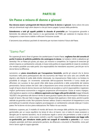 32
PARTE III
Un Paese a misura di donne e giovani
Due devono essere i protagonisti del rilancio del Paese: le donne e i giovani. Sono coloro che sono
stati più dimenticati negli ultimi decenni e che più hanno pagato il prezzo della pandemia.
Estenderemo a tutti gli appalti pubblici la clausola di premialità per l’occupazione giovanile e
femminile che abbiamo fatto inserire in via sperimentale nel PNRR, per sostenere le imprese che si
impegnano a creare lavoro stabile e rafforzare l’inclusione sociale.
E lanceremo due ambiziosi pacchetti di intervento per riscrivere insieme il futuro del Paese.
“Siamo Pari”
Per superare gli storici divari di genere che caratterizzano il nostro Paese, vogliamo fare del concetto di
parità il motore di politiche pubbliche che sostengono le donne, ne tutelano i diritti e abbattono gli
stereotipi. Per un Paese più giusto, più equo, più inclusivo e competitivo. Se l’urgenza di rovesciare gli
schemi impone un cambiamento culturale, è invece tutta politica la responsabilità di creare le condizioni
che rendano possibile una reale parità. Una responsabilità che intendiamo assumerci, perché per noi le
donne fanno la differenza.
Lanceremo un piano straordinario per l’occupazione femminile, perché gli ostacoli che le donne
incontrano nella piena partecipazione alla vita economica del Paese non sono solo uno schiaffo alla
dignità e alla libertà di scelte delle dirette interessate, ma impoveriscono l’Italia tutta e ne limitano le
possibilità di sviluppo. Un incremento sostanziale dell’occupazione femminile è l’unica strada per
affrontare con successo le due grandi sfide della bassa produttività e della sostenibilità del sistema
pensionistico. Senza contare che tutti i dati a disposizione sono ormai concordi nell’evidenziare che nei
luoghi di lavoro dove le donne riescono più facilmente ad accedere a ruoli di responsabilità si registrano
migliori performance economiche e maggiore propensione all’innovazione. Grazie al nostro impegno,
nella legislatura appena conclusa abbiamo approvato una legge sulla parità salariale (Legge Gribaudo
162/2021) che garantisce alle donne il diritto di avere giustizia rispetto alle discriminazioni retributive sui
luoghi di lavoro. Ma aver fatto la legge non basta. Bisogna farla applicare e farlo bene, perché la parità
salariale sia garantita a tutte. Non possiamo fermarci adesso. Grazie a meccanismi di trasparenza e a una
premialità per le aziende virtuose vogliamo accompagnare un cambiamento culturale vitale per il nostro
paese. Per le donne e la loro piena realizzazione. Per l’Italia e la sua crescita.
Dobbiamo superare, poi, il modello di mondo del lavoro che emerge dalle politiche che riguardano la
genitorialità, per un nuovo equilibrio tra tempi di vita e di lavoro: non si tratta di creare eccezioni o
deroghe per le mamme lavoratrici, ma di strutturare regole e servizi che permettano a tutte e tutti di
essere e sentirsi genitori, senza essere costretti a sacrifici ingiustificati. Approveremo una legge sulla
co-genitorialità, per introdurre totale parità nei congedi di maternità e paternità e un nuovo
congedo parentale anch’esso pienamente paritario, da affiancare a strumenti di flessibilità, come part
time e lavoro agile di coppia agevolati.
 