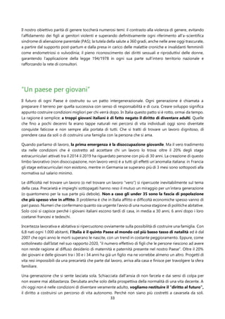 33
Il nostro obiettivo parità di genere toccherà numerosi temi: il contrasto alla violenza di genere, evitando
l’affidamento dei figli ai genitori violenti e superando definitivamente ogni riferimento all’a-scientifica
sindrome di alienazione parentale (PAS); la tutela della salute a 360 gradi, anche nelle aree oggi trascurate,
a partire dal supporto post-partum e dalla presa in carico delle malattie croniche e invalidanti femminili
come endometriosi o vulvodinia; il pieno riconoscimento dei diritti sessuali e riproduttivi delle donne,
garantendo l’applicazione della legge 194/1978 in ogni sua parte sull’intero territorio nazionale e
rafforzando la rete di consultori.
“Un paese per giovani”
Il futuro di ogni Paese è costruito su un patto intergenerazionale. Ogni generazione è chiamata a
preparare il terreno per quella successiva con senso di responsabilità e di cura. Creare sviluppo significa
appunto costruire condizioni migliori per chi verrà dopo. In Italia questo patto si è rotto, ormai da tempo.
La ragione è semplice: a troppi giovani italiani è di fatto negato il diritto di diventare adulti. Quelle
che fino a pochi decenni fa erano tappe naturali nei percorsi di vita individuali oggi sono diventate
conquiste faticose e non sempre alla portata di tutti. Che si tratti di trovare un lavoro dignitoso, di
prendere casa da soli o di costruirsi una famiglia con la persona che si ama.
Quando parliamo di lavoro, la prima emergenza è la disoccupazione giovanile. Ma il vero tradimento
sta nelle condizioni che è costretto ad accettare chi un lavoro lo trova: oltre il 20% degli stage
extracurriculari attivati tra il 2014 il 2019 ha riguardato persone con più di 30 anni. La creazione di questo
limbo lavorativo (non disoccupazione, non lavoro vero) è a tutti gli effetti un’anomalia italiana: in Francia
gli stage extracurriculari non esistono, mentre in Germania se superano più di 3 mesi sono sottoposti alla
normativa sul salario minimo.
Le difficoltà nel trovare un lavoro (o nel trovare un lavoro “vero”) si ripercuote inevitabilmente sul tema
della casa. Precarietà e impieghi sottopagati hanno reso il mutuo un miraggio per un’intera generazione
(o quantomeno per la sua parte più debole). Non a caso gli under 35 sono la fascia di popolazione
che più spesso vive in affitto. Il problema è che in Italia affitto e difficoltà economiche spesso vanno di
pari passo. Numeri che confermano quanto sia urgente l’avvio di una nuova stagione di politiche abitative.
Solo così si capisce perché i giovani italiani escono tardi di casa, in media a 30 anni, 6 anni dopo i loro
coetanei francesi e tedeschi.
Incertezza lavorativa e abitativa si ripercuotono ovviamente sulla possibilità di costruire una famiglia. Con
6,8 nati ogni 1.000 abitanti, l’Italia è il quinto Paese al mondo col più basso tasso di natalità ed è dal
2007 che ogni anno le morti superano le nascite, con un trend in costante peggioramento. Eppure, come
sottolineato dall’Istat nel suo rapporto 2020, “il numero effettivo di figli che le persone riescono ad avere
non rende ragione al diffuso desiderio di maternità e paternità presente nel nostro Paese”. Oltre il 20%
dei giovani e delle giovani tra i 30 e i 34 anni ha già un figlio ma ne vorrebbe almeno un altro. Progetti di
vita resi impossibili da una precarietà che parte dal lavoro, arriva alla casa e finisce per travolgere la sfera
familiare.
Una generazione che si sente lasciata sola. Schiacciata dall’ansia di non farcela e dai sensi di colpa per
non essere mai abbastanza. Derubata anche solo della prospettiva della normalità di una vita decente. A
chi oggi non è nelle condizioni di diventare veramente adulto, vogliamo restituire il “diritto al futuro”,
il diritto a costruirsi un percorso di vita autonomo. Perché non siano più costretti a cavarsela da soli.
 