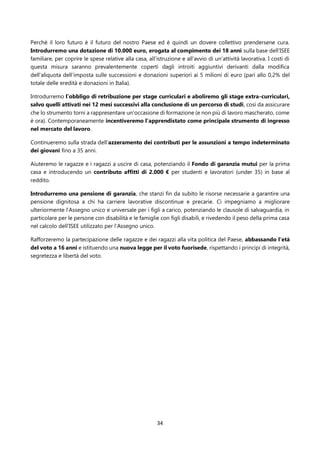34
Perché il loro futuro è il futuro del nostro Paese ed è quindi un dovere collettivo prendersene cura.
Introdurremo una dotazione di 10.000 euro, erogata al compimento dei 18 anni sulla base dell’ISEE
familiare, per coprire le spese relative alla casa, all’istruzione e all’avvio di un’attività lavorativa. I costi di
questa misura saranno prevalentemente coperti dagli introiti aggiuntivi derivanti dalla modifica
dell’aliquota dell’imposta sulle successioni e donazioni superiori ai 5 milioni di euro (pari allo 0,2% del
totale delle eredità e donazioni in Italia).
Introdurremo l’obbligo di retribuzione per stage curriculari e aboliremo gli stage extra-curriculari,
salvo quelli attivati nei 12 mesi successivi alla conclusione di un percorso di studi, così da assicurare
che lo strumento torni a rappresentare un'occasione di formazione (e non più di lavoro mascherato, come
è ora). Contemporaneamente incentiveremo l’apprendistato come principale strumento di ingresso
nel mercato del lavoro.
Continueremo sulla strada dell’azzeramento dei contributi per le assunzioni a tempo indeterminato
dei giovani fino a 35 anni.
Aiuteremo le ragazze e i ragazzi a uscire di casa, potenziando il Fondo di garanzia mutui per la prima
casa e introducendo un contributo affitti di 2.000 € per studenti e lavoratori (under 35) in base al
reddito.
Introdurremo una pensione di garanzia, che stanzi fin da subito le risorse necessarie a garantire una
pensione dignitosa a chi ha carriere lavorative discontinue e precarie. Ci impegniamo a migliorare
ulteriormente l’Assegno unico e universale per i figli a carico, potenziando le clausole di salvaguardia, in
particolare per le persone con disabilità e le famiglie con figli disabili, e rivedendo il peso della prima casa
nel calcolo dell’ISEE utilizzato per l’Assegno unico.
Rafforzeremo la partecipazione delle ragazze e dei ragazzi alla vita politica del Paese, abbassando l'età
del voto a 16 anni e istituendo una nuova legge per il voto fuorisede, rispettando i principi di integrità,
segretezza e libertà del voto.
 