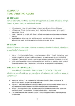 35
ALLEGATO
TEMI, OBIETTIVI, AZIONI
LO SCENARIO
Per un’Italia che non torna indietro: protagonista in Europa, affidabile con gli
alleati, in prima linea per il multilateralismo
• Unione europea – Next Generation EU per un nuovo Patto di Sostenibilità e Solidarietà
• Politica estera – Priorità Mediterraneo e rilancio degli istituti di cooperazione contro le crisi
regionali e di sistema
• Difesa e sicurezza – A presidio della libertà e della democrazia la nuova bussola strategica euro-
atlantica
• Globalizzazione – Oltre lo schema “Occidente contro resto del mondo” un multilateralismo
rafforzato, con regole condivise su ambiente, finanza, diritti della persona
LE REGOLE
Curare la democrazia malata: riforme, armonia tra livelli istituzionali, pluralismo
e qualità dell’informazione
• Riforme – Per istituzioni più efficienti e inclusive attuazione dell’art. 49 della Costituzione, nuovi
Regolamenti parlamentari e una legge elettorale che coniughi rappresentanza e governabilità
• Enti Locali – Tra unità della nazione e autonomia virtuosa un nuovo patto di coesione tra territori
• Diritto dell’informazione – Contro disinformazione, Hate Speech e crisi dell’editoria, un Fondo per
giovani giornalisti e testate indipendenti e la riforma del servizio pubblico radiotelevisivo
I TRE PILASTRI DI ITALIA 2027
1. SVILUPPO SOSTENIBILE E TRANSIZIONI ECOLOGICA E DIGITALE
Gestire la complessità con un paradigma di sviluppo più moderno, equo e
competitivo
• Transizione ecologica – Per combattere il cambiamento climatico piano nazionale per le
rinnovabili, economia circolare e mobilità sostenibile
• Agricoltura, allevamento e pesca – Per contrastare consumo di suolo impatto della siccità e crisi
degli approvvigionamenti alimentari incentivi all’innovazione e filiere sostenibili
• Imprese – Per sostenere il sistema produttivo nella transizione ecologica e digitale una nuova
politica industriale e incentivi mirati su internazionalizzazione e innovazione
• Caro vita e inflazione – Per difendere il potere d’acquisto delle famiglie su i salari e le pensioni,
giù le bollette
 