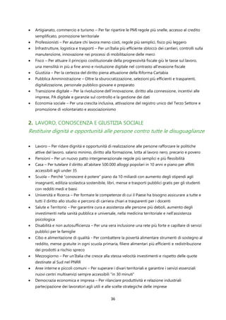 36
• Artigianato, commercio e turismo – Per far ripartire le PMI regole più snelle, accesso al credito
semplificato, promozione territoriale
• Professionisti – Per aiutare chi lavora meno costi, regole più semplici, fisco più leggero
• Infrastrutture, logistica e trasporti – Per un’Italia più efficiente sblocco dei cantieri, controlli sulla
manutenzione, innovazione nei processi di mobilitazione delle merci
• Fisco – Per attuare il principio costituzionale della progressività fiscale giù le tasse sul lavoro,
una mensilità in più a fine anno e rivoluzione digitale nel contrasto all’evasione fiscale
• Giustizia – Per la certezza del diritto piena attuazione della Riforma Cartabia
• Pubblica Amministrazione – Oltre la sburocratizzazione, selezioni più efficienti e trasparenti,
digitalizzazione, personale pubblico giovane e preparato
• Transizione digitale – Per la rivoluzione dell’innovazione, diritto alla connessione, incentivi alle
imprese, PA digitale e garanzie sul controllo e la gestione dei dati
• Economia sociale – Per una crescita inclusiva, attivazione del registro unico del Terzo Settore e
promozione di volontariato e associazionismo
2. LAVORO, CONOSCENZA E GIUSTIZIA SOCIALE
Restituire dignità e opportunità alle persone contro tutte le disuguaglianze
• Lavoro – Per ridare dignità e opportunità di realizzazione alle persone rafforzare le politiche
attive del lavoro, salario minimo, diritto alla formazione, lotta al lavoro nero, precario e povero
• Pensioni – Per un nuovo patto intergenerazionale regole più semplici e più flessibilità
• Casa – Per tutelare il diritto all’abitare 500.000 alloggi popolari in 10 anni e piano per affitti
accessibili agli under 35
• Scuola – Perché “conoscere è potere” piano da 10 miliardi con aumento degli stipendi agli
insegnanti, edilizia scolastica sostenibile, libri, mense e trasporti pubblici gratis per gli studenti
con redditi medi e bassi
• Università e Ricerca – Per formare le competenze di cui il Paese ha bisogno assicurare a tutte e
tutti il diritto allo studio e percorsi di carriera chiari e trasparenti per i docenti
• Salute e Territorio – Per garantire cura e assistenza alle persone più deboli, aumento degli
investimenti nella sanità pubblica e universale, nella medicina territoriale e nell’assistenza
psicologica
• Disabilità e non autosufficienza – Per una vera inclusione una rete più forte e capillare di servizi
pubblici per le famiglie
• Cibo e alimentazione di qualità - Per combattere la povertà alimentare strumenti di sostegno al
reddito, mense gratuite in ogni scuola primaria, filiere alimentari più efficienti e redistribuzione
dei prodotti a rischio spreco
• Mezzogiorno – Per un’Italia che cresce alla stessa velocità investimenti e rispetto delle quote
destinate al Sud nel PNRR
• Aree interne e piccoli comuni – Per superare i divari territoriali e garantire i servizi essenziali
nuovi centri multiservizi sempre accessibili “in 30 minuti”
• Democrazia economica e impresa – Per rilanciare produttività e relazione industriali
partecipazione dei lavoratori agli utili e alle scelte strategiche delle imprese
 