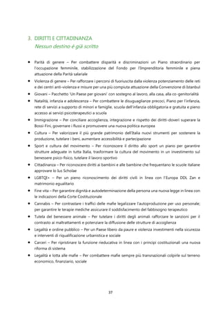 37
3. DIRITTI E CITTADINANZA
Nessun destino è già scritto
• Parità di genere – Per combattere disparità e discriminazioni un Piano straordinario per
l’occupazione femminile, stabilizzazione del Fondo per l’Imprenditoria femminile e piena
attuazione della Parità salariale
• Violenza di genere – Per rafforzare i percorsi di fuoriuscita dalla violenza potenziamento delle reti
e dei centri anti-violenza e misure per una più compiuta attuazione della Convenzione di Istanbul
• Giovani – Pacchetto ‘Un Paese per giovani’ con sostegno al lavoro, alla casa, alla co-genitorialità
• Natalità, infanzia e adolescenza – Per combattere le disuguaglianze precoci, Piano per l’infanzia,
rete di servizi a supporto di minori e famiglie, scuola dell’infanzia obbligatoria e gratuita e pieno
accesso ai servizi psicoterapeutici a scuola
• Immigrazione – Per conciliare accoglienza, integrazione e rispetto dei diritti-doveri superare la
Bossi-Fini, governare i flussi e promuovere una nuova politica europea
• Cultura – Per valorizzare il più grande patrimonio dell’Italia nuovi strumenti per sostenere la
produzione, tutelare i beni, aumentare accessibilità e partecipazione
• Sport e cultura del movimento – Per riconoscere il diritto allo sport un piano per garantire
strutture adeguate in tutta Italia, trasformare la cultura del movimento in un investimento sul
benessere psico-fisico, tutelare il lavoro sportivo
• Cittadinanza – Per riconoscere diritti ai bambini e alle bambine che frequentano le scuole italiane
approvare lo Ius Scholae
• LGBTQI+ – Per un pieno riconoscimento dei diritti civili in linea con l’Europa DDL Zan e
matrimonio egualitario
• Fine vita – Per garantire dignità e autodeterminazione della persona una nuova legge in linea con
le indicazioni della Corte Costituzionale
• Cannabis – Per contrastare i traffici delle mafie legalizzare l’autoproduzione per uso personale;
per garantire le terapie mediche assicurare il soddisfacimento del fabbisogno terapeutico
• Tutela del benessere animale – Per tutelare i diritti degli animali rafforzare le sanzioni per il
contrasto ai maltrattamenti e potenziare la diffusione delle strutture di accoglienza
• Legalità e ordine pubblico – Per un Paese libero da paure e violenza investimenti nella sicurezza
e interventi di riqualificazione urbanistica e sociale
• Carceri – Per ripristinare la funzione rieducativa in linea con i principi costituzionali una nuova
riforma di sistema
• Legalità e lotta alle mafie – Per combattere mafie sempre più transnazionali colpirle sul terreno
economico, finanziario, sociale
 