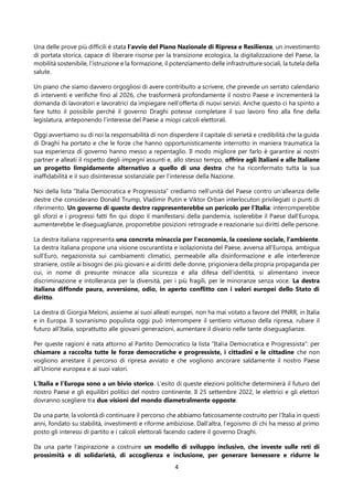 4
Una delle prove più difficili è stata l’avvio del Piano Nazionale di Ripresa e Resilienza, un investimento
di portata storica, capace di liberare risorse per la transizione ecologica, la digitalizzazione del Paese, la
mobilità sostenibile, l’istruzione e la formazione, il potenziamento delle infrastrutture sociali, la tutela della
salute.
Un piano che siamo davvero orgogliosi di avere contribuito a scrivere, che prevede un serrato calendario
di interventi e verifiche fino al 2026, che trasformerà profondamente il nostro Paese e incrementerà la
domanda di lavoratori e lavoratrici da impiegare nell’offerta di nuovi servizi. Anche questo ci ha spinto a
fare tutto il possibile perché il governo Draghi potesse completare il suo lavoro fino alla fine della
legislatura, anteponendo l’interesse del Paese a miopi calcoli elettorali.
Oggi avvertiamo su di noi la responsabilità di non disperdere il capitale di serietà e credibilità che la guida
di Draghi ha portato e che le forze che hanno opportunisticamente interrotto in maniera traumatica la
sua esperienza di governo hanno messo a repentaglio. Il modo migliore per farlo è garantire ai nostri
partner e alleati il rispetto degli impegni assunti e, allo stesso tempo, offrire agli Italiani e alle Italiane
un progetto limpidamente alternativo a quello di una destra che ha riconfermato tutta la sua
inaffidabilità e il suo disinteresse sostanziale per l’interesse della Nazione.
Noi della lista “Italia Democratica e Progressista” crediamo nell’unità del Paese contro un’alleanza delle
destre che considerano Donald Trump, Vladimir Putin e Viktor Orban interlocutori privilegiati o punti di
riferimento. Un governo di queste destre rappresenterebbe un pericolo per l’Italia: interromperebbe
gli sforzi e i progressi fatti fin qui dopo il manifestarsi della pandemia, isolerebbe il Paese dall’Europa,
aumenterebbe le diseguaglianze, proporrebbe posizioni retrograde e reazionarie sui diritti delle persone.
La destra italiana rappresenta una concreta minaccia per l’economia, la coesione sociale, l’ambiente.
La destra italiana propone una visione oscurantista e isolazionista del Paese, avversa all’Europa, ambigua
sull’Euro, negazionista sui cambiamenti climatici, permeabile alla disinformazione e alle interferenze
straniere, ostile ai bisogni dei più giovani e ai diritti delle donne, prigioniera della propria propaganda per
cui, in nome di presunte minacce alla sicurezza e alla difesa dell’identità, si alimentano invece
discriminazione e intolleranza per la diversità, per i più fragili, per le minoranze senza voce. La destra
italiana diffonde paura, avversione, odio, in aperto conflitto con i valori europei dello Stato di
diritto.
La destra di Giorgia Meloni, assieme ai suoi alleati europei, non ha mai votato a favore del PNRR, in Italia
e in Europa. Il sovranismo populista oggi può interrompere il sentiero virtuoso della ripresa, rubare il
futuro all’Italia, soprattutto alle giovani generazioni, aumentare il divario nelle tante diseguaglianze.
Per queste ragioni è nata attorno al Partito Democratico la lista “Italia Democratica e Progressista”: per
chiamare a raccolta tutte le forze democratiche e progressiste, i cittadini e le cittadine che non
vogliono arrestare il percorso di ripresa avviato e che vogliono ancorare saldamente il nostro Paese
all’Unione europea e ai suoi valori.
L’Italia e l’Europa sono a un bivio storico. L’esito di queste elezioni politiche determinerà il futuro del
nostro Paese e gli equilibri politici del nostro continente. Il 25 settembre 2022, le elettrici e gli elettori
dovranno scegliere tra due visioni del mondo diametralmente opposte.
Da una parte, la volontà di continuare il percorso che abbiamo faticosamente costruito per l’Italia in questi
anni, fondato su stabilità, investimenti e riforme ambiziose. Dall’altra, l’egoismo di chi ha messo al primo
posto gli interessi di partito e i calcoli elettorali facendo cadere il governo Draghi.
Da una parte l’aspirazione a costruire un modello di sviluppo inclusivo, che investe sulle reti di
prossimità e di solidarietà, di accoglienza e inclusione, per generare benessere e ridurre le
 