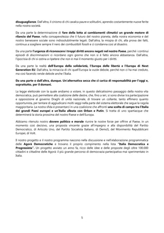 5
disuguaglianze. Dall’altra, il cinismo di chi cavalca paure e solitudini, aprendo costantemente nuove ferite
nella nostra società.
Da una parte la determinazione di fare della lotta ai cambiamenti climatici un grande motore di
rilancio del Paese, nella consapevolezza che il futuro del nostro pianeta, della nostra economia e del
nostro benessere sociale sono indissolubilmente legati. Dall’altra, la miopia di chi, alla prova dei fatti,
continua a scegliere sempre il nero dei combustibili fossili e ci condanna così al disastro.
Da una parte l’urgenza di riconoscere i troppi diritti ancora negati nel nostro Paese, perché i continui
episodi di discriminazioni ci ricordano ogni giorno che non si è fatto ancora abbastanza. Dall’altra,
l’ipocrisia di chi si ostina a ripetere che non è mai il momento giusto per i diritti.
Da una parte la realtà dell’Europa della solidarietà, l’Europa delle libertà e l’Europa di Next
Generation EU. Dall’altra, la minaccia di chi quell’Europa la vuole debole, perché non ci ha mai creduto,
ma così facendo rende debole anche l’Italia.
Da una parte o dall’altra, dunque. Un'alternativa secca che ci carica di responsabilità per l’oggi e,
soprattutto, per il domani.
La legge elettorale con la quale andiamo a votare, in questo delicatissimo passaggio della nostra vita
democratica, può permettere alla coalizione delle destre, che, fino a ieri, si sono divise tra partecipazione
e opposizione al governo Draghi di unità nazionale, di trovare un collante, tanto effimero quanto
opportunista, per tentare di aggiudicarsi molti seggi nella parte del sistema elettorale che segue la regola
maggioritaria. La nostra sfida è presentarci in una coalizione che affronti una scelta di campo tra l’Italia
dei grandi Paesi europei e un’Italia alleata con Orban e Putin. Si tratta di uno spartiacque che
determinerà la storia prossima del nostro Paese e dell’Europa.
Abbiamo ritenuto nostro dovere politico e morale riunire le nostre forze per offrire al Paese, in un
momento così decisivo, una proposta vincente grazie all’impegno e alla disponibilità del Partito
Democratico, di Articolo Uno, del Partito Socialista Italiano, di DemoS, del Movimento Repubblicani
Europei, di Volt.
Il nostro progetto e il nostro programma nascono nella discussione e nell’elaborazione programmatica
delle Agorà Democratiche e trovano il proprio compimento nella lista “Italia Democratica e
Progressista”. Un progetto avviato un anno fa, ricco delle idee e delle proposte degli oltre 100.000
cittadini e cittadine delle Agorà: il più grande percorso di democrazia partecipativa mai sperimentato in
Italia.
 