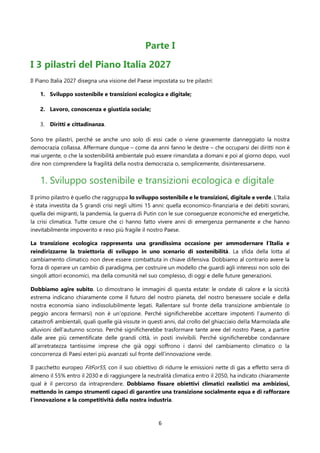 6
Parte I
I 3 pilastri del Piano Italia 2027
Il Piano Italia 2027 disegna una visione del Paese impostata su tre pilastri:
1. Sviluppo sostenibile e transizioni ecologica e digitale;
2. Lavoro, conoscenza e giustizia sociale;
3. Diritti e cittadinanza.
Sono tre pilastri, perché se anche uno solo di essi cade o viene gravemente danneggiato la nostra
democrazia collassa. Affermare dunque – come da anni fanno le destre – che occuparsi dei diritti non è
mai urgente, o che la sostenibilità ambientale può essere rimandata a domani e poi al giorno dopo, vuol
dire non comprendere la fragilità della nostra democrazia o, semplicemente, disinteressarsene.
1. Sviluppo sostenibile e transizioni ecologica e digitale
Il primo pilastro è quello che raggruppa lo sviluppo sostenibile e le transizioni, digitale e verde. L’Italia
è stata investita da 5 grandi crisi negli ultimi 15 anni: quella economico-finanziaria e dei debiti sovrani,
quella dei migranti, la pandemia, la guerra di Putin con le sue conseguenze economiche ed energetiche,
la crisi climatica. Tutte cesure che ci hanno fatto vivere anni di emergenza permanente e che hanno
inevitabilmente impoverito e reso più fragile il nostro Paese.
La transizione ecologica rappresenta una grandissima occasione per ammodernare l’Italia e
reindirizzarne la traiettoria di sviluppo in uno scenario di sostenibilità. La sfida della lotta al
cambiamento climatico non deve essere combattuta in chiave difensiva. Dobbiamo al contrario avere la
forza di operare un cambio di paradigma, per costruire un modello che guardi agli interessi non solo dei
singoli attori economici, ma della comunità nel suo complesso, di oggi e delle future generazioni.
Dobbiamo agire subito. Lo dimostrano le immagini di questa estate: le ondate di calore e la siccità
estrema indicano chiaramente come il futuro del nostro pianeta, del nostro benessere sociale e della
nostra economia siano indissolubilmente legati. Rallentare sul fronte della transizione ambientale (o
peggio ancora fermarsi) non è un’opzione. Perché significherebbe accettare impotenti l’aumento di
catastrofi ambientali, quali quelle già vissute in questi anni, dal crollo del ghiacciaio della Marmolada alle
alluvioni dell’autunno scorso. Perché significherebbe trasformare tante aree del nostro Paese, a partire
dalle aree più cementificate delle grandi città, in posti invivibili. Perché significherebbe condannare
all’arretratezza tantissime imprese che già oggi soffrono i danni del cambiamento climatico o la
concorrenza di Paesi esteri più avanzati sul fronte dell’innovazione verde.
Il pacchetto europeo FitFor55, con il suo obiettivo di ridurre le emissioni nette di gas a effetto serra di
almeno il 55% entro il 2030 e di raggiungere la neutralità climatica entro il 2050, ha indicato chiaramente
qual è il percorso da intraprendere. Dobbiamo fissare obiettivi climatici realistici ma ambiziosi,
mettendo in campo strumenti capaci di garantire una transizione socialmente equa e di rafforzare
l'innovazione e la competitività della nostra industria.
 