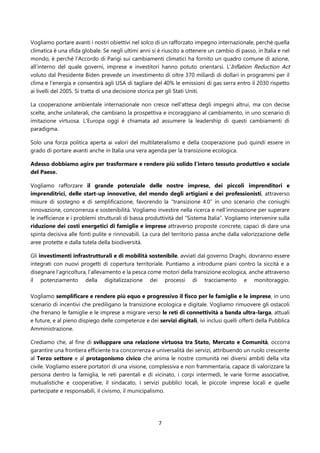 7
Vogliamo portare avanti i nostri obiettivi nel solco di un rafforzato impegno internazionale, perché quella
climatica è una sfida globale. Se negli ultimi anni si è riuscito a ottenere un cambio di passo, in Italia e nel
mondo, è perché l’Accordo di Parigi sui cambiamenti climatici ha fornito un quadro comune di azione,
all’interno del quale governi, imprese e investitori hanno potuto orientarsi. L’Inflation Reduction Act
voluto dal Presidente Biden prevede un investimento di oltre 370 miliardi di dollari in programmi per il
clima e l'energia e consentirà agli USA di tagliare del 40% le emissioni di gas serra entro il 2030 rispetto
ai livelli del 2005. Si tratta di una decisione storica per gli Stati Uniti.
La cooperazione ambientale internazionale non cresce nell’attesa degli impegni altrui, ma con decise
scelte, anche unilaterali, che cambiano la prospettiva e incoraggiano al cambiamento, in uno scenario di
imitazione virtuosa. L’Europa oggi è chiamata ad assumere la leadership di questi cambiamenti di
paradigma.
Solo una forza politica aperta ai valori del multilateralismo e della cooperazione può quindi essere in
grado di portare avanti anche in Italia una vera agenda per la transizione ecologica.
Adesso dobbiamo agire per trasformare e rendere più solido l’intero tessuto produttivo e sociale
del Paese.
Vogliamo rafforzare il grande potenziale delle nostre imprese, dei piccoli imprenditori e
imprenditrici, delle start-up innovative, del mondo degli artigiani e dei professionisti, attraverso
misure di sostegno e di semplificazione, favorendo la “transizione 4.0” in uno scenario che coniughi
innovazione, concorrenza e sostenibilità. Vogliamo investire nella ricerca e nell’innovazione per superare
le inefficienze e i problemi strutturali di bassa produttività del “Sistema Italia”. Vogliamo intervenire sulla
riduzione dei costi energetici di famiglie e imprese attraverso proposte concrete, capaci di dare una
spinta decisiva alle fonti pulite e rinnovabili. La cura del territorio passa anche dalla valorizzazione delle
aree protette e dalla tutela della biodiversità.
Gli investimenti infrastrutturali e di mobilità sostenibile, avviati dal governo Draghi, dovranno essere
integrati con nuovi progetti di copertura territoriale. Puntiamo a introdurre piani contro la siccità e a
disegnare l’agricoltura, l’allevamento e la pesca come motori della transizione ecologica, anche attraverso
il potenziamento della digitalizzazione dei processi di tracciamento e monitoraggio.
Vogliamo semplificare e rendere più equo e progressivo il fisco per le famiglie e le imprese, in uno
scenario di incentivi che prediligano la transizione ecologica e digitale. Vogliamo rimuovere gli ostacoli
che frenano le famiglie e le imprese a migrare verso le reti di connettività a banda ultra-larga, attuali
e future, e al pieno dispiego delle competenze e dei servizi digitali, ivi inclusi quelli offerti della Pubblica
Amministrazione.
Crediamo che, al fine di sviluppare una relazione virtuosa tra Stato, Mercato e Comunità, occorra
garantire una frontiera efficiente tra concorrenza e universalità dei servizi, attribuendo un ruolo crescente
al Terzo settore e al protagonismo civico che anima le nostre comunità nei diversi ambiti della vita
civile. Vogliamo essere portatori di una visione, complessiva e non frammentaria, capace di valorizzare la
persona dentro la famiglia, le reti parentali e di vicinato, i corpi intermedi, le varie forme associative,
mutualistiche e cooperative, il sindacato, i servizi pubblici locali, le piccole imprese locali e quelle
partecipate e responsabili, il civismo, il municipalismo.
 