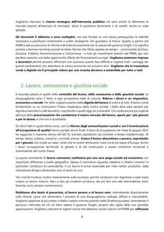 8
Vogliamo rilanciare la visione strategica dell’intervento pubblico nei tanti ambiti di fallimento di
mercato esposti all’esercizio di monopoli, abusi di posizione dominante e di cartelli, anche su scala
globale.
Gli strumenti li abbiamo e sono molteplici, ma tutti fondati su uno stesso prerequisito: la stabilità
necessaria a pianificare investimenti e scelte strategiche che guardano al futuro. Questo a partire dal
PNRR e dal suo percorso di riforme interrotto bruscamente per la caduta del governo Draghi. Ciò significa
portare a termine nei tempi previsti le tante riforme che l'Italia aspetta da tempo - cominciando da Fisco,
Giustizia, Pubblica Amministrazione e Concorrenza - e tutti gli investimenti previsti dal PNRR, per non
perdere neanche una delle opportunità offerte dai finanziamenti europei. Vogliamo sostenere imprese
e lavoratori perché possano affrontare con successo questa fase difficile e cogliere tutti i vantaggi dei
grandi cambiamenti che attendono la nostra economia nei prossimi anni. Vogliamo che la transizione
verde e digitale sia il principale volano per una crescita duratura e sostenibile per tutte e tutti.
2. Lavoro, conoscenza e giustizia sociale
Il secondo pilastro è quello della centralità del lavoro, della conoscenza e della giustizia sociale. Le
disuguaglianze sono il freno a ogni prospettiva reale di crescita. Ridurre i divari è un imperativo,
economico e morale. Per farlo vogliamo partire dalla dignità del lavoro di tutte e di tutti. Il lavoro come
fondamento su cui costruiamo l’intera impalcatura della nostra società. L’Italia deve dare sempre più
dignità ai lavoratori e alle lavoratrici, soprattutto a quelli oggi più vulnerabili. Ciò risulta ancora più urgente
alla luce della precarizzazione che caratterizza il nostro mercato del lavoro, specie per i più giovani
e per le donne, e che non è accettabile.
Gli sforzi fatti in quest’ultimo anno, con la riforma degli ammortizzatori sociali e con l’incentivazione
all’occupazione di qualità hanno portato alcuni frutti: il tasso di occupazione nel mese di giugno 2022
ha raggiunto il massimo storico del 60,1%, trainato soprattutto dai contratti a tempo indeterminato. Al
tempo stesso, tuttavia, crescono i contratti precari. Cresce il lavoro discontinuo e povero, soprattutto
per i giovani. Ciò incide sui salari, tanto che le nostre retribuzioni sono tra le più basse d’Europa. Anche
i divari occupazionali territoriali, di genere e di età continuano a essere condizioni strutturali e
drammatiche del nostro Paese.
La quota consistente di lavoro sommerso costituisce poi una vera piaga sociale ed economica con
importanti differenze a livello geografico. Spesso il sommerso riguarda cittadine e cittadini stranieri in
particolari condizioni di vulnerabilità, il cui lavoro è ormai essenziale per interi settori produttivi, dalla
ristorazione all'agro-alimentare, sino ai lavori di cura.
Tali criticità incidono inoltre notevolmente sulla sicurezza, perché condizioni non dignitose e salari bassi
creano un lavoro insicuro. Non a caso gli incidenti sul lavoro, dai più lievi sino alle drammatiche morti
bianche, sono sempre numerosissimi.
Dobbiamo dire basta al precariato, al lavoro povero e al lavoro nero, intervenendo drasticamente
sulle diverse cause che alimentano i processi di una disuguaglianza radicata, diffusa e inaccettabile.
Vogliamo applicare al più presto in Italia il salario minimo previsto dalla Direttiva europea, riprendendo il
percorso interrotto da chi ha fatto cadere il governo Draghi, proprio alla vigilia della sua possibile
approvazione. Vogliamo utilizzare le ingenti risorse che abbiamo voluto inserire nel PNRR per rafforzare
 
