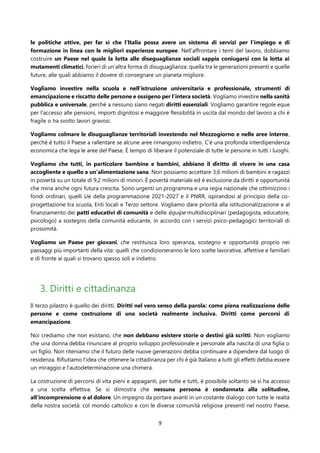9
le politiche attive, per far sì che l’Italia possa avere un sistema di servizi per l’impiego e di
formazione in linea con le migliori esperienze europee. Nell’affrontare i temi del lavoro, dobbiamo
costruire un Paese nel quale la lotta alle diseguaglianze sociali sappia coniugarsi con la lotta ai
mutamenti climatici, forieri di un’altra forma di disuguaglianza: quella tra le generazioni presenti e quelle
future, alle quali abbiamo il dovere di consegnare un pianeta migliore.
Vogliamo investire nella scuola e nell’istruzione universitaria e professionale, strumenti di
emancipazione e riscatto delle persone e ossigeno per l’intera società. Vogliamo investire nella sanità
pubblica e universale, perché a nessuno siano negati diritti essenziali. Vogliamo garantire regole eque
per l'accesso alle pensioni, importi dignitosi e maggiore flessibilità in uscita dal mondo del lavoro a chi è
fragile o ha svolto lavori gravosi.
Vogliamo colmare le disuguaglianze territoriali investendo nel Mezzogiorno e nelle aree interne,
perché è tutto il Paese a rallentare se alcune aree rimangono indietro. C’è una profonda interdipendenza
economica che lega le aree del Paese. È tempo di liberare il potenziale di tutte le persone in tutti i luoghi.
Vogliamo che tutti, in particolare bambine e bambini, abbiano il diritto di vivere in una casa
accogliente e quello a un’alimentazione sana. Non possiamo accettare 3,6 milioni di bambini e ragazzi
in povertà su un totale di 9,2 milioni di minori. È povertà materiale ed è esclusione da diritti e opportunità
che mina anche ogni futura crescita. Sono urgenti un programma e una regia nazionale che ottimizzino i
fondi ordinari, quelli Ue della programmazione 2021-2027 e il PNRR, ispirandosi al principio della co-
progettazione tra scuola, Enti locali e Terzo settore. Vogliamo dare priorità alla istituzionalizzazione e al
finanziamento dei patti educativi di comunità e delle équipe multidisciplinari (pedagogista, educatore,
psicologo) a sostegno della comunità educante, in accordo con i servizi psico-pedagogici territoriali di
prossimità.
Vogliamo un Paese per giovani, che restituisca loro speranza, sostegno e opportunità proprio nei
passaggi più importanti della vita: quelli che condizioneranno le loro scelte lavorative, affettive e familiari
e di fronte ai quali si trovano spesso soli e indietro.
3. Diritti e cittadinanza
Il terzo pilastro è quello dei diritti. Diritti nel vero senso della parola: come piena realizzazione delle
persone e come costruzione di una società realmente inclusiva. Diritti come percorsi di
emancipazione.
Noi crediamo che non esistano, che non debbano esistere storie o destini già scritti. Non vogliamo
che una donna debba rinunciare al proprio sviluppo professionale e personale alla nascita di una figlia o
un figlio. Non riteniamo che il futuro delle nuove generazioni debba continuare a dipendere dal luogo di
residenza. Rifiutiamo l’idea che ottenere la cittadinanza per chi è già Italiano a tutti gli effetti debba essere
un miraggio e l’autodeterminazione una chimera.
La costruzione di percorsi di vita pieni e appaganti, per tutte e tutti, è possibile soltanto se si ha accesso
a una scelta effettiva. Se si dimostra che nessuna persona è condannata alla solitudine,
all’incomprensione o al dolore. Un impegno da portare avanti in un costante dialogo con tutte le realtà
della nostra società: col mondo cattolico e con le diverse comunità religiose presenti nel nostro Paese,
 