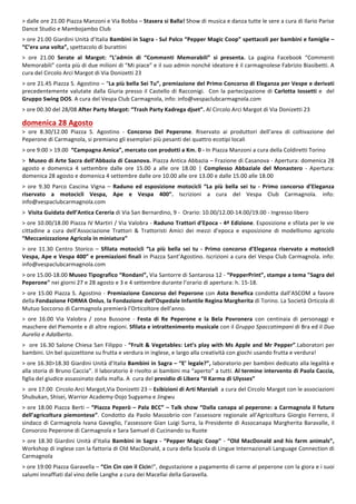 2
>	dalle	ore	21.00	Piazza	Manzoni	e	Via	Bobba	–	Stasera	si	Balla!	Show	di	musica	e	danza	tutte	le	sere	a	cura	di	Ilario	Parise	
Dance	Studio	e	Mambojambo	Club	
	
>	ore	21.00	Giardini	Unità	d’Italia	Bambini	in	Sagra	-	Sul	Palco	“Pepper	Magic	Coop”	spettacoli	per	bambini	e	famiglie	–	
“C’era	una	volta”,	spettacolo	di	burattini	
	
>	 ore	 21.00	 Serate	 al	 Margot:	 “L’admin	 di	 “Commenti	 Memorabili”	 si	 presenta.	 La	 pagina	 Facebook	 “Commenti	
Memorabili”	conta	più	di	due	milioni	di	“Mi	piace”	e	il	suo	admin	nonché	ideatore	è	il	carmagnolese	Fabrizio	Biasibetti.	A	
cura	del	Circolo	Arci	Margot	di	Via	Donizetti	23	
	
>	ore	21.45	Piazza	S.	Agostino	–	“La	più	bella	Sei	Tu”,	premiazione	del	Primo	Concorso	di	Eleganza	per	Vespe	e	derivati	
precedentemente	valutate	dalla	Giuria	presso	il	Castello	di	Racconigi.		Con	la	partecipazione	di	Carlotta	Iossetti	e		del	
Gruppo	Swing	DOS.	A	cura	del	Vespa	Club	Carmagnola,	info:	info@vespaclubcarmagnola.com	
	
>	ore	00.30	del	28/08	After	Party	Margot:	“Trash	Party	Kadrega	djset”.	Al	Circolo	Arci	Margot	di	Via	Donizetti	23	
	
domenica	28	Agosto	
>	 ore	 8.30/12.00	 Piazza	 S.	 Agostino	 -	 Concorso	 Del	 Peperone.	 Riservato	 ai	 produttori	 dell’area	 di	 coltivazione	 del	
Peperone	di	Carmagnola,	si	premiano	gli	esemplari	più	pesanti	dei	quattro	ecotipi	locali	
	
>	ore	9:00	>	19.00		“Campagna	Amica”,	mercato	con	prodotti	a	Km.	0	-	In	Piazza	Manzoni	a	cura	della	Coldiretti	Torino	
	
>		Museo	di	Arte	Sacra	dell’Abbazia	di	Casanova.	Piazza	Antica	Abbazia	–	Frazione	di	Casanova	-	Apertura:	domenica	28	
agosto	 e	 domenica	 4	 settembre	 dalle	 ore	 15.00	 a	 alle	 ore	 18.00	 |	 Complesso	 Abbaziale	 del	 Monastero	 -	 Apertura:	
domenica	28	agosto	e	domenica	4	settembre	dalle	ore	10.00	alle	ore	13.00	e	dalle	15.00	alle	18.00		
	
>	 ore	 9.30	 Parco	 Cascina	 Vigna	 –	 Raduno	 ed	 esposizione	 motocicli	 “La	 più	 bella	 sei	 tu	 -	 Primo	 concorso	 d’Eleganza	
riservato	 a	 motocicli	 Vespa,	 Ape	 e	 Vespa	 400”.	 Iscrizioni	 a	 cura	 del	 Vespa	 Club	 Carmagnola.	 info:	
info@vespaclubcarmagnola.com	
	
>		Visita	Guidata	dell’Antica	Cereria	di	Via	San	Bernardino,	9	-		Orario:	10.00/12.00-14.00/19.00	-	Ingresso	libero	
	
>	ore	10.00/18.00	Piazza	IV	Martiri	/	Via	Valobra	-	Raduno	Trattori	d’Epoca	-	4ª	Edizione.	Esposizione	e	sfilata	per	le	vie	
cittadine	 a	 cura	 dell’Associazione	 Trattori	 &	 Trattoristi	 Amici	 dei	 mezzi	 d’epoca	 e	 esposizione	 di	 modellismo	 agricolo	
“Meccanizzazione	Agricola	in	miniatura”	
	
>	 ore	 11.30	 Centro	 Storico	 –	 Sfilata	 motocicli	 “La	 più	 bella	 sei	 tu	 -	 Primo	 concorso	 d’Eleganza	 riservato	 a	 motocicli	
Vespa,	Ape	e	Vespa	400”	e	premiazioni	finali	in	Piazza	Sant’Agostino.	Iscrizioni	a	cura	del	Vespa	Club	Carmagnola.	info:	
info@vespaclubcarmagnola.com	
	
>	ore	15.00-18.00	Museo	Tipografico	“Rondani”,	Via	Santorre	di	Santarosa	12	-	“PepperPrint”,	stampe	a	tema	"Sagra	del	
Peperone"	nei	giorni	27	e	28	agosto	e	3	e	4	settembre	durante	l’orario	di	apertura:	h.	15-18.		
	
>	ore	15.00	Piazza	S.	Agostino	-	Premiazione	Concorso	del	Peperone	con	Asta	Benefica	condotta	dall’ASCOM	a	favore	
della	Fondazione	FORMA	Onlus,	la	Fondazione	dell’Ospedale	Infantile	Regina	Margherita	di	Torino.	La	Società	Orticola	di	
Mutuo	Soccorso	di	Carmagnola	premierà	l’Orticoltore	dell’anno.	
	
>	 ore	 16.00	 Via	 Valobra	 /	 zona	 Bussone	 -	 Festa	 di	 Re	 Peperone	 e	 la	 Bela	 Povronera	 con	 centinaia	 di	 personaggi	 e	
maschere	del	Piemonte	e	di	altre	regioni.	Sfilata	e	intrattenimento	musicale	con	il	Gruppo	Spaccatimpani	di	Bra	ed	il	Duo	
Aurelio	e	Adalberto.	
	
>		ore	16.30	Salone	Chiesa	San	Filippo	-	“Fruit	&	Vegetables:	Let’s	play	with	Ms	Apple	and	Mr	Pepper”.Laboratori	per	
bambini.	Un	bel	quizzettone	su	frutta	e	verdura	in	inglese,	e	largo	alla	creatività	con	giochi	usando	frutta	e	verdura!	
	
>	ore	16.30>18.30	Giardini	Unità	d’Italia	Bambini	in	Sagra	–	“E’	legale?”,	laboratorio	per	bambini	dedicato	alla	legalità	e	
alla	storia	di	Bruno	Caccia”.	Il	laboratorio	è	rivolto	ai	bambini	ma	“aperto”	a	tutti.	Al	termine	intervento	di	Paola	Caccia,	
figlia	del	giudice	assassinato	dalla	mafia.	A		cura	del	presidio	di	Libera	“Il	Karma	di	Ulysses”		
	
>		ore	17.00		Circolo	Arci	Margot,Via	Donizetti	23	–	Esibizioni	di	Arti	Marziali		a	cura	del	Circolo	Margot	con	le	associazioni	
Shubukan,	Shisei,	Warrior	Academy-Dojo	Sugyama	e	Jingwu	
	
>	ore	18.00	Piazza	Berti	–	“Piazza	Peperò	–	Pala	BCC”	–	Talk	show	“Dalla	canapa	al	peperone:	a	Carmagnola	il	futuro	
dell’agricoltura	piemontese”.	Condotto	da	Paolo	Massobrio	con	l’assessore	regionale	all’Agricoltura	Giorgio	Ferrero,	il	
sindaco	di	Carmagnola	Ivana	Gaveglio,	l’assessore	Gian	Luigi	Surra,	la	Presidente	di	Assocanapa	Margherita	Baravalle,	il	
Consorzio	Peperone	di	Carmagnola	e	Sara	Samuel	di	Cucinando	su	Ruote
>	ore	18.30	Giardini	Unità	d’Italia	Bambini	in	Sagra	-	“Pepper	Magic	Coop”	-	“Old	MacDonald	and	his	farm	animals”,	
Workshop	di	inglese	con	la	fattoria	di	Old	MacDonald,	a	cura	della	Scuola	di	Lingue	Internazionali	Language	Connection	di	
Carmagnola	
	
>	ore	19:00	Piazza	Garavella	–	“Cin	Cin	con	il	Cicin!”,	degustazione	a	pagamento	di	carne	al	peperone	con	la	giora	e	i	suoi	
salumi	innaffiati	dal	vino	delle	Langhe	a	cura	dei	Macellai	della	Garavella.	
	
 