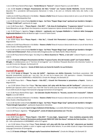 3
>	ore	21.00	Piazza	Raineri/Palco	Egea	–	Paride	Mensa	in:	“Suma	sì”.	Cabaret	Peperò	a	cura	del	CAB	41	
	
>	 ore	 21.00	 Incontri	 al	 Margot:	 Presentazione	 del	 libro	 “L’inizio”	 con	 l’autore	 Davide	 Mattiello.	 Davide	 Mattiello,	
deputato	 PD	 e	 presidente	 dell’associazione	 Benvenuti	 in	 Italia,	 è	 da	 anni	 un	 militante	 della	 lotta	 alla	 mafia	 e	 alle	
ingiustizie.		
	
>	dalle	ore	21.00	Piazza	Manzoni	e	Via	Bobba	–	Stasera	si	Balla!	Show	di	musica	e	danza	tutte	le	sere	a	cura	di	Ilario	Parise	
Dance	Studio	e	Mambojambo	Club	
	
>	ore	21.00	Giardini	Unità	d’Italia	Bambini	in	Sagra	-	Sul	Palco	“Pepper	Magic	Coop”	spettacoli	per	bambini	e	famiglie	–	
“Il	Mago	Trick&Track”,	spettacolo	di	magia	
	
>	ore	21.00	Piazza	Berti	–	“Piazza	Peperò	–	Pala	BCC”	–	Talk	show	&	Cookingshow:	“Il	peperone	ripieno”	Condotto	da	
Paolo	Massobrio	con	Ugo	Alciati	che	interpreta	e	racconta	il	peperone	ripieno	secondo	Guido	da	Costigliole.	
	
>	 ore	 21.30	 Piazza	 S.	 Agostino	 Tango	 e	 dintorni	 –	 spettacolo	 con	 il	 gruppo	 MaMaGré	 e	 i	 ballerini	 della	 Compagnia	
Vogliovedertiballare	diretta	da	Beatrice	Laghi.	A	cura	di	Totem	Eventi		
	
lunedì	29	Agosto	
>	 ore	 20.00	 Piazza	 Berti–“Piazza	 Peperò	 –	 Pala	 Bcc”,	 I	 Grandi	 Vini	 Piemontesi	 si	 presentano	 a	 Peperò.	 	 Evento	 e	
degustazione		
	
>	dalle	ore	21.00	Piazza	Manzoni	e	Via	Bobba	–	Stasera	si	Balla!	Show	di	musica	e	danza	tutte	le	sere	a	cura	di	Ilario	Parise	
Dance	Studio	e	Mambojambo	Club	
	
>	ore	21.00	Giardini	Unità	d’Italia	Bambini	in	Sagra	-	Sul	Palco	“Pepper	Magic	Coop”	spettacoli	per	bambini	e	famiglie	–	
“I	sette	nani	di	Biancaneve”,	fiabe	animate	della	Stregatocacolor	con	Nadia	Nardi	e	Maura	Raviola	
	
>	ore	21.00	Piazza	Raineri/Palco	Egea	–Da	Zelig	Circus	Marco	Guarena	in:	“Maria…e	non	solo”.	Cabaret	Peperò	a	cura	del	
CAB	41	
	
>	ore	21.00	Serate	al	Margot:	Presentazione	del	libro	“A	passo	d’uomo.	Giro	del	mondo	a	piedi”	con	l’autore	Mattia	
Miraglio.	In	collaborazione	con	il	“Corriere	di	Carmagnola”	con	il	direttore	Pierpaolo	Boschero	che	intervista	l’autore.	A	
cura	del	Circolo	Arci	Margot,	Via	Donizetti	23	
	
>	ore	21.30	Piazza	S.	Agostino	–	Serata	di	Ballo	Liscio	con	Sonia	De	Castelli	e	la	sua	Orchestra		
	
martedì	30	agosto	
>	 ore	 19.30	 Serate	 al	 Margot:	 “La	 cena	 dei	 delitti”	 -	 Apericena	 con	 delitto	 itinerante.	 Contributo	 associativo:	 10€	
bevande	 (analcoliche)	 incluse	 per	 i	 soci	 Arci.	 Per	 chi	 non	 ha	 la	 tessera	 Arci:	 15€	 apericena	 +	 tessera.	 Prenotazione	
obbligatoria	ai	numeri	3930414421	e	3425927615.	Circolo	Arci	Margot,	Via	Donizetti	23	
	
>	 ore	 20.00	 Piazza	 Berti	 –	 “Piazza	 Peperò	 –	 Pala	 BCC”,	 I	 Grandi	 Vini	 Piemontesi	 si	 presentano	 a	 Peperò.	 	 Evento	 e	
degustazione	
	
>		ore	21.00	Salone	Chiesa	San	Filippo	“We	love	nature:	Let’s	play	with	Ms	Rose	and	Mr	Sunflower”.	Laboratorio	per	
bambini	per	ripassare	colori	e	numeri	con	i	fiori!	Mr	Tree	ha	tante	cose	da	insegnarci	sulla	vita	degli	alberi	e	sulla	natura!	
A	cura	della	Scuola	di	Lingue	Internazionali	Language	Connection	di	Carmagnola	
	
>	ore	21.00	Piazza	Raineri/Palco	Egea	– Da	Colorado	Claudio	Perosino	in:	“Accosta,	accosta	che	ti	mazzuolo!”.	Cabaret	
Peperò	a	cura	del	CAB	41	
	
>	dalle	ore	21.00	Piazza	Manzoni	e	Via	Bobba	–	Stasera	si	Balla!	Show	di	musica	e	danza	tutte	le	sere	a	cura	di	Ilario	Parise	
Dance	Studio	e	Mambojambo	Club	
	
>	ore	21.00	Giardini	Unità	d’Italia	Bambini	in	Sagra	-	Sul	Palco	“Pepper	Magic	Coop”	spettacoli	per	bambini	e	famiglie	–	
“Paolo	Arlenghi	il	giocoliere”,	spettacolo	di	giocoleria	interattiva	
	
>	ore	21.00	Piazza	Garavella	Sport	in	Sagra–Esibizioni	di	Kick	Boxing		a	cura	della	ASD	Gymnasium	Kickboxing		Carmagnola	
	
>	ore	21.30	Piazza	S.	Agostino	-	“C’è	già	gente?”,	serata	di	Cabaret	piemontese	con	I	Tre	Lilu	
	
mercoledì	31	agosto		
>	ore	20.00	Piazza	Berti	–	“Piazza	Peperò	–	Pala	BCC”,	“A	cena	dagli…	Speperonati”	-	Cena	mediatica	preparata	dalla	
scuola	alberghiera	“Centro	di	formazione	professionale	CNOS-FAP	Colle	Don	Bosco”	animata	da	Fata	Zucchina.		Costo	€	
20	–	Info	e	prenotazioni	al	3493688603		entro	il	27	agosto	
	
>		ore	21.00	Salone	Chiesa	San	Filippo	“Farm	Animals:	Let’s	play	with	Ms	Cow	and	Mr	Pig”.	Laboratorio	per	bambini	
imparando	canzoncine,	balletti	e	suoni	in	inglese	sugli	animali	della	fattoria.	A	cura	della	Scuola	di	Lingue	Internazionali	
Language	Connection	di	Carmagnola	
	
>	ore	21.00	Serate	al	Margot:	“Il	Margot	ospita	l’associazione	Idealmente”.	Circolo	Arci	Margot,	Via	Donizetti	23	
	
 