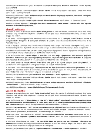 4
>	ore	21.00	Piazza	Raineri/Palco	Egea	– Da	Colorado	Mauro	Villata	e	Gianpiero		Perone	in:	“W	la	fede”.	Cabaret	Peperò	a	
cura	del	CAB	41	
	
>	dalle	ore	21.00	Piazza	Manzoni	e	Via	Bobba	–	Stasera	si	Balla!	Show	di	musica	e	danza	tutte	le	sere	a	cura	di	Ilario	Parise	
Dance	Studio	e	Mambojambo	Club	
	
>	ore	21.00	Giardini	Unità	d’Italia	Bambini	in	Sagra	-	Sul	Palco	“Pepper	Magic	Coop”	spettacoli	per	bambini	e	famiglie	–	
“Il	Mago	Beppe”,	spettacolo	di	magia	
	
>	ore	21.00	Piazza	Garavella	Sport	in	Sagra–Esibizioni	di	Ginnastica	Artistica		a	cura	della	A.S.D.	Ginnastica	Artistica	
	
>	ore	21.30	Piazza	S.	Agostino	–	“Un	viaggio	nella	musica	da	Gershwin	a	Stevie	Wonder”.	Concerto	della	VMP	Big	Band	
diretta	dal	Maestro	Pierluigi	Mucciolo	
	
giovedì	1	settembre	
>	 Durante	 la	 serata	 in	 Piazza	 dei	 Sapori	 “Baby	 Street	 festival”	 a	 cura	 del	 marchio	 OrtoQui	 con	 lancio	 della	 nuova	
campagna	Coop	per	la	Scuola,	BabyMusic	e	OrtoMusic	live	con	dj	set	a	cura	di	Radiocoop	e	OrtoCookìng	Live	a	cura	della	
blogger	Rita	Mighela.	
	
>	 ore	 17.30	 Sala	 Solavaggione	 della	 Biblioteca	 Civica	 di	 via	 Valobra	 102	 –	 Convegno	 “GIORA-TURGIA:	 un	 filo	 di	
collegamento	tra	il	Peperone	di	Carmagnola	e	la	Toma	di	Lanzo”	a	cura	dell’Assessorato	alle	Manifestazioni	e	di	Pro	
Natura	Carmagnola	
	
>	 ore	 18.30/21.30	 Ecomuseo	 della	 Cultura	 della	 Lavorazione	 della	 Canapa	 -	 Via	 Crissolo	 n.10	 “Aperi-CANA”,	 visita	 al	
Museo	con	degustazione	di	prodotti	naturali	a	base	di	Canapa.	In	collaborazione	con	Assocanapa.	Costo:	6€	a	persona	
	
>	ore	19:00	Piazza	Garavella	–	“Cin	Cin	con	il	Cicin!”,	degustazione	a	pagamento	di	carne	al	peperone	con	la	giora	e	i	suoi	
salumi	innaffiati	dal	vino	delle	Langhea	cura	dei	Macellai	della	Garavella.	
	
>	 ore	 20.00	 Piazza	 Berti	 –	 “Piazza	 Peperò	 –	 Pala	 BCC”	 –	 “A	 cena	 dagli…	 speperonati”,	 cena	 mediatica	 preparata	
dall’istituto	Professionale	per	i	Servizi	per	l’Enogastronomia	e	l’Ospitalità	Alberghiera	Norberto	Bobbio	di	Carignano	
animata	da	Fata	Zucchina.	Costo	€	20	con	prenotazioni	al	3493688603	entro	il	29	agosto			
	
>	 ore	 20.00	 Serate	 al	 Margot:	 “Karma	 Poetry	 Slam:	 una	 gara	 in	 cui	 i	 poeti	 vengono	 votati	 dal	 pubblico”.	 In	
collaborazione	con	Gruppo	Lettura	Carmagnola”.	Circolo	Arci	Margot,	Via	Donizetti	23	
	
>	 	 ore	 21.00	 Salone	 Chiesa	 San	 Filippo	 “Ms	 Pumpkin	 and	 the	 story	 of	 Cinderella”:	 Laboratorio	 per	 bambini	 con	 Ms	
Pumpkin	che	raccontare	la	storia	di	Cenerentola,	e	con	lei	chissà	che	non	appaia	The	Fairy,	la	Fatina	dolce	e	buona…!	A	
cura	della	Scuola	di	Lingue	Internazionali	Language	Connection	di	Carmagnola	
	
>	ore	21.00	Piazza	Raineri/Palco	Egea	–Leo	Mas	in:	“One	man	show”.	Cabaret	Peperò	a	cura	del	CAB	41	
	
>	dalle	ore	21.00	Piazza	Manzoni	e	Via	Bobba	–	Stasera	si	Balla!	Show	di	musica	e	danza	tutte	le	sere	a	cura	di	Ilario	Parise	
Dance	Studio	e	Mambojambo	Club	
	
>	ore	21.00	Giardini	Unità	d’Italia	Bambini	in	Sagra	-	Sul	Palco	“Pepper	Magic	Coop”	spettacoli	per	bambini	e	famiglie	–	
“Il	Folletto	Piluca’x”,	spettacolo	di	musica,	magia	e	fantasia	
	
>	ore	21.30	Piazza	S.Agostino	-	Serata	di	ballo	liscio	con	l’Orchestra	Grande	Evento	
	
venerdì	2	Settembre	
>	Durante	la	serata	in	Piazza	dei	Sapori	“Baby	Street	festival”	a	cura	del	marchio	OrtoQui	della	con	lancio	della	nuova	
campagna	Coop	per	la	Scuola,	BabyMusic	e	OrtoMusic	live	con	dj	set	a	cura	di	Radiocoop	e	OrtoCookìng	Live	a	cura	della	
blogger	Rita	Mighela.	
	
>	 ore	 20.00	 Piazza	 Berti	 –	 “Piazza	 Peperò	 –	 Pala	 BCC”,	 “Bank	 Cooking”,	 cena	 benefica	 per	 la	 Fondazione	 Forma	
dell’Ospedale	Infantile	Regina	Margherita	di	Torino	a	cura	della	BCC	–	Banca	di	Credito	Cooperativo	di	Casalgrasso	e	
Sant'Albano	Stura	–	Costo	€	40,00.	Info	e	prenotazioni	al	3493688603		entro	il	29	agosto	
	
>	ore	20.00	Serate	al	Margot:	“Coco	Cano:	dal	buio	della	dittatura	ai	colori	della	vita”.	L’artista	carmagnolese	racconta	di	
come	la	sua	vita	e	la	sua	arte	si	sono	intrecciati	con	il	la	storia	del	suo	paese	d’origine,	l’Uruguay.	Lo	intervista	il	“collega”	
artista,	nonché	grande	amico,	Mauro	Fissore.	Circolo	Arci	Margot,	Via	Donizetti	23	
	
>	ore	20.00	Cortile	Casa	Cavassa	(SOMS	Bussone)	Via	Valobra,143	-	Apericena	del	Marchesato	preparata	dal	Bar	695	di	
Carmagnola	e	“Per	voi	giovani…BUNNA	DJ	SET	from	AFRICA	UNITED”,	a	cura	dell’Ufficio	Progetto	Giovani	del	Comune	di	
Carmagnola	
	
>	 	 ore	 21.00	 Salone	 Chiesa	 San	 Filippo	 ““The	 story	 of	 Mr	 Bean,	 Mr	 Broccoli,	 and	 Mr	 Cauliflower”.	 Laboratorio	 per	
bambini	con	le	storie	di		tre	ortaggi	birichini	cadono	a	“a	fagiolo”	in	vista	dell’autuno,	o	meglio	cade	proprio.	A	cura	della	
Scuola	di	Lingue	Internazionali	Language	Connection	di	Carmagnola	
	
>	ore	21.00	Piazza	Raineri/Palco	Egea	–	da	Zelig	Daniele	Raco	in:	“Grasso	è	bello”.	Cabaret	Peperò	a	cura	del	CAB	41	
	
 