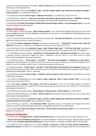 5
>	dalle	ore	21.00	Piazza	Manzoni	e	Via	Bobba	–	Stasera	si	Balla!	Show	di	musica	e	danza	tutte	le	sere	a	cura	di	Ilario	Parise	
Dance	Studio	e	Mambojambo	Club	
	
>	ore	21.00	Giardini	Unità	d’Italia	Bambini	in	Sagra	-	Sul	Palco	“Pepper	Magic	Coop”	spettacoli	per	bambini	e	famiglie	–	
“Letture	animate”	a	cura	di	Nicoletta	Molinero	
	
>	ore	21.00	Piazza	Garavella	Sport	in	Sagra	–	Esibizioni	Viet	Vo	Dao		a	cura	dell'A.S.D.	Club	Tay	Son	Hoa	
	
>	ore	21.00	Piazza	S.	Agostino	–	Saluto	del	viceministro	alle	Politiche	Agricole	Andrea	Olivero	e	I	REMIDA	in	Concerto,	
band	di	giovani	cantautori	italiani	selezionata	dal	progetto	“Mi	sento	Indie”	(indipendente)	di	Radiocoop	
	
>	ore	00.30	del	03/09	After	Party	Margot	“SLURP	Edizione	Speciale	Pepper	Edition	-	Fuori	Dai	Gangheri	djset”.	A	cura	del	
Circolo	Arci	Margot	di	Via	Donizetti	23	
	
sabato	3	Settembre		
>	In	orario	Sagra	in	Piazza	dei	Sapori	“Street	festival	OrtoQui”	a	cura	del	marchio	OrtoQui	della	Coop	con	lancio	della	
nuova	campagna	Coop	per	la	Scuola,	BabyMusic	e	OrtoMusic	live	con	dj	set	a	cura	di	Radiocoop	e	OrtoCookìng	Live	a	cura	
della	blogger	Rita	Mighela.	
	
>	ore	15	>	18	Museo	Di	Storia	Naturale,	Via	S.	Francesco	di	Sales	188	-	“Nel	regno	dei	Minerali”,	attività	ludico-	didattiche	
legate	alla	collezione	di	rocce	e	minerali	del	Museo.		
	
>	ore	15.00-18.00	Museo	Tipografico	“Rondani”,	Via	Santorre	di	Santarosa	12		-	“PepperPrint”,	stampe	a	tema	"Sagra	del	
Peperone"	nei	giorni	27	e	28	agosto	e	3	e	4	settembre	durante	l’orario	di	apertura:	h.	15-18.		
	
>	ore	16.30	Giardini	Unità	d’Italia	Bambini	in	Sagra	-	Palco	“Pepper	Magic	Coop”	-	“The	Three	Little	Pigs”,	workshop	di	
inglese	con	la	storia	dei	tre	porcellini.	A	cura	della	Scuola	di	Lingue	Internazionali	Language	Connection	di	Carmagnola	
	
>		ore	17.00	Salone	Chiesa	San	Filippo	-	“Bread	&	Co:	Let’s	play	with	Mr	Chef”:	laboratorio	per	bambini	per	scoprire	come	
è	 possibile	 divertirsi	 imparando	 l’inglese	 con	 pane	 e	 ingredienti	 tipici	 dei	 panini!	 A	 cura	 della	 Scuola	 di	 Lingue	
Internazionali	Language	Connection	di	Carmagnola	
	
>	 ore	 18.00	 Piazza	 Berti	 –	 “Piazza	 Peperò	 –	 Pala	 BCC”	 –	 Talk	 show	 &	 Cookingshow:	 “Il	 peperone	 va	 nello	 spazio”.	
Condotto	da	Paolo	Massobrio	con	Cesare	Grandi	de	La	Limonaia	di	Torino	e	Fanceat,	start	up	di	food	delivery	che	ha	
ideato	un	menù	sul	modello	di	quello	"servito"	nella	stazione	spaziale	internazionale.
	
>	ore	20.00	Piazza	Berti	–	“Piazza	Peperò	–	Pala	BCC”,	“Gran	Bollito	Misto	alla	Piemontese	di	carmagnola”,	cena	a	cura	
della	Confraternita	del	Gran	Bollito	Misto	alla	Piemontese	di	Carmagnola	e	dei	Macellai	della	Garavella.	Costo	€	30,00.	.	
Prenotazioni	al	3480147866		entro	il	1°	settembre	
	
>	ore	21.00	Piazza	Garavella	Sport	in	Sagra	–	Esibizioni	e	percorso	aperto	a	tutti	di	Cross	Fit		a	cura	dell'A.S.D.	CrossFit	
FreeMind	di	Carmagnola	
	
>	 ore	 21.00	 Via	 Valobra/Chiesa	 San	 Rocco	 Sport	 in	 Sagra:	 Spettacolo	 “Dove	 lo	 sport	 incontra	 l’arte”	 a	 cura	 di	 ASD	
Euritmica	per	la	Ginnastica	Ritmica	
	
>	 ore	 21.00	 Serate	 al	 Margot:	 “Fizzy	 Black	 e	 Fun	 Time	 in	 concerto!”.	 I	 due	 cori	 del	 Margot	 salgono	 sul	 palco	 in	
rappresentanza	dei	tanti	corsi	organizzati	dal	Circolo	proponendo	due	spettacoli	per	una	“maratona”	musicale.	Circolo	
Arci	Margot,	Via	Donizetti	23	
	
>	ore	21.00	Piazza	Raineri/Palco	Egea	–	Manuel	Negro	in:	“Manuel	show”.	Cabaret	Peperò	a	cura	del	CAB	41	
	
>	dalle	ore	21.00	Piazza	Manzoni	e	Via	Bobba	–	Stasera	si	Balla!	Show	di	musica	e	danza	tutte	le	sere	a	cura	di	Ilario	Parise	
Dance	Studio	e	Mambojambo	Club	
	
>	ore	21.00	Giardini	Unità	d’Italia	Bambini	in	Sagra	-	Sul	Palco	“Pepper	Magic	Coop”	spettacoli	per	bambini	e	famiglie	–	
“Fantasia	di	bolle	con	Carlo	Astolfi”,	spettacolo	di	bolle	di	sapone	
	
>	 ore	 21.30	 Piazza	 S.	 Agostino	 –	 “Lo	 chiamavano	 Mimì”.	 Spettacolo	 ideato	 e	 interpretato	 da	 Francesco	 Zino.	 Storia	
artistica	e	privata	di	Domenico	Modugno	raccontata	e	coreografata	attraverso	le	sue	composizioni	
	
>	ore	00.30	del	04/09	After	Party	Margot	“FLUO	Party	-	Simone	Simioli	&	Manuel	Secco	djset”.	A	cura	del	Circolo	Arci	
Margot	di	Via	Donizetti	23	
	
domenica	4	Settembre	
>	ore	9:00	>	19.00		“Campagna	Amica”,	mercato	con	prodotti	a	Km.	0	-	In	Piazza	Manzoni	a	cura	della	Coldiretti	Torino	
	
>		Museo	di	Arte	Sacra	dell’Abbazia	di	Casanova.	Piazza	Antica	Abbazia	–	Frazione	di	Casanova	-	Apertura	dalle	ore	15.00	
a	alle	ore	18.00.	Complesso	Abbaziale	del	Monastero	–	Apertura	dalle	ore	10.00	alle	ore	13.00	e	dalle	15.00	alle	18.00	
	
>	 ore	 9.00/17.30	 Piazza	 S.Agostino	 /	 Via	 Valobra	 “Risotto	 al	 Peperone	 e	 Toma	 di	 Lanzo”,	 grande	 preparazione	 e	
degustazione	gratuita	realizzata	con	il	contributo	del	Comune	e	della	Pro	Loco	di	Usseglio,	della	Pro	Loco	di	Gorgonzola	e	
 