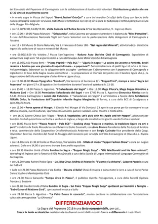 6
del	Consorzio	del	Peperone	di	Carmagnola,	con	la	collaborazione	di	tanti	eroici	volontari.	Distribuzione	gratuita	alle	ore	
17.30	sino	ad	esaurimento	scorte	
	
>	In	orario	sagra	in	Piazza	dei	Sapori	“Street	festival	OrtoQui”	a	cura	del	marchio	OrtoQui	della	Coop	con	lancio	della	
nuova	campagna	Coop	per	la	Scuola,	BabyMusic	e	OrtoMusic	live	con	dj	set	a	cura	di	Radiocoop	e	OrtoCookìng	Live	a	cura	
della	blogger	Rita	Mighela.	
	
>	ore	10.00/12.00-14.00/19.00	-	Visita	Guidata	dell’Antica	Cereria	di	Via	San	Bernardino,	9	-	Ingresso	libero	
	
>	ore	10:00	>	19:00	Piazza	Manzoni	-	“Grisulandia”,	nella	Caserma	per	giocare	e	prendere	il	diploma	da	“Mini	Pompiere”.	
A	 cura	 dell’Associazione	 Nazionale	 Vigili	 del	 Fuoco	 Volontari	 con	 la	 partecipazione	 delle	 delegazioni	 di	 Carmagnola	 e	
Fossano	
	
>	ore	15	>	18	Museo	Di	Storia	Naturale,	Via	S.	Francesco	di	Sales	188	-	“Nel	regno	dei	Minerali”,	attività	ludico-	didattiche	
legate	alla	collezione	di	rocce	e	minerali	del	Museo.		
	
	
>	 ore	 09.00/18.00	 Via	 Valobra	 /	 Piazza	 Sant’Agostino	 -	 Raduno	 Auto	 Storiche	 Città	 di	 Carmagnola.	 Esposizione	 di	
autovetture	dagli	anni	’50	ai	giorni	nostri	a	cura	del	Gruppo	Auto	Moto	Storiche	di	Carmagnola	
	
>	ore	11.00/22.00	Piazza	Berti	–	“Piazza	Peperò	–	Pala	BCC”	–	“Liguria	in	Sagra	–	La	cucina	da	Levante	a	Ponente,	Sestri	
Levante	e	Andora	per	una	giornata	di	sapori	di	mare…	e	peperone!”.	Somministrazione	di	piatti	liguri	di	orto	e	di	mare.	
Nel	pomeriggio,	laboratori	su:	la	salagione	delle	acciughe	-	perfette	per	l’abbinamento	con	il	peperone	di	Carmagnola	e	
ingrediente	di	base	della	bagna	cauda	piemontese	-		la	preparazione	al	mortaio	del	pesto	con	il	basilico	ligure	d.o.p.,	la	
degustazione	dell’olio	extravergine	d’oliva	Riviera	Ligure	d.o.p.	
	
>	ore	15.00-18.00	Museo	Tipografico	“Rondani”,	Via	Santorre	di	Santarosa	12	-	“PepperPrint”,	stampe	a	tema	"Sagra	del	
Peperone"	nei	giorni	27	e	28	agosto	e	3	e	4	settembre	durante	l’orario	di	apertura:	h.	15-18.		
	
>	ore	15.00	>	18.00	Piazza	S.	Agostino.	“Il	Salvadanaio	dei	Sogni”	>	Ore	15.00	Mago	Piluca’x,	Mago	Beppe	Brondino	e	
Madame	Zorà	>	Ore	16.00	Premiazioni	Salvadanaio	dei	Sogni	>	ore	17.00	Piazza	S.	Agostino	Ginnastica	Ritmica	con	la	
A.S.D.	Ritmica	Carmagnola	>	Lancio	dei	Palloncini.	Il	“Salvadanaio	dei	Sogni”	è	un’iniziativa	a	favore	della	Fondazione	
FORMA	 Onlus,	 la	 Fondazione	 dell’Ospedale	 Infantile	 Regina	 Margherita	 di	 Torino,	 a	 cura	 della	 BCC	 di	 Casalgrasso	 e	
Sant’Albano	Stura.	
	
>	ore	15.00	–	Porte	aperte	al	Margot.	Il	Circolo	Arci	Margot	di	Via	Donizetti	23	apre	le	sue	porte	per	far	conoscere	le	sue	
attività:	musica,	eventi	culturali,	sportello	consumatori,	paniere	solidale,	corsi,	mostre	e	molto	altro.	
	
>		ore	16.30	Salone	Chiesa	San	Filippo	-	“Fruit	&	Vegetables:	Let’s	play	with	Ms	Apple	and	Mr	Pepper”.Laboratori	per	
bambini.	Un	bel	quizzettone	su	frutta	e	verdura	in	inglese,	e	largo	alla	creatività	con	giochi	usando	frutta	e	verdura!	
	
>	ore	18.00	Piazza	Berti–“Piazza	Peperò	–	Pala	BCC”	–	Cooking	show	"Focacce	e	marinai,	la	tradizione	ligure	tra	orti	e	
porti"	condotto	da	Paolo	Massobrio	con	il	Maestro	Giulio	Cassinelli,	con	Anna	Bianco-Presidente	della	Pro	Loco	di	Andora	
e	resp.	commerciale	della	Cooperativa	Ortoflorofrutticola	Andorese	e	con	Sergio	Cusinato-Vice	presidente	della	Coop.	
Olivicoltori	Sestresi,	membro	del	Panel	di	Assaggio	del	Consorzio	per	la	tutela	dell’Olio	Extravergine	di	Oliva	d.o.p.	Riviera	
Ligure.	
	
>	ore	18.30	e	ore	21:30	di	fronte	al	Thun	Shop,	Via	Valobra	186	-	Sfilata	di	moda	“Pepper	Fashion	Show”	a	cura	dei	negozi	
aderenti.	Dalle	ore	14,00	si	potranno	trovare	bancarelle	espositive.	
	
>	ore	18.30	Giardini	Unità	d’Italia	Bambini	in	Sagra	-	“Pepper	Magic	Coop”	-	“Old	MacDonald	and	his	farm	animals”,	
Workshop	di	inglese	con	la	fattoria	di	Old	MacDonald	a	cura	della	Scuola	di	Lingue	Internazionali	Language	Connection	di	
Carmagnola	
	
>	ore	21.00	Piazza	Raineri/Palco	Egea	–	Da	Zelig	Circus	Andrea	Di	Marco	in:	“L’uomo	e	la	chitarra”.	Cabaret	Peperò	a	cura	
del	CAB	41	
	
>	dalle	ore	21.00	Piazza	Manzoni	e	Via	Bobba	–	Stasera	si	Balla!	Show	di	musica	e	danza	tutte	le	sere	a	cura	di	Ilario	Parise	
Dance	Studio	e	Mambojambo	Club	
	
>	 ore	 21.00	 Piazza	 Garavella	 “Tampa	 Lirica	 in	 Piazza”,	 il	 pubblico	 diventa	 Protagonista,	 a	 cura	 della	 Società	 Operaia	
Francesco	Bussone	
	
>	ore	21.00	Giardini	Unità	d’Italia	Bambini	in	Sagra	-	Sul	Palco	“Pepper	Magic	Coop”	spettacoli	per	bambini	e	famiglie	–	
“Baby	Dance	di	Madame	Zorà”,	spettacolo	di	musica	e	ballo	
	
>	 ore	 21.30	 Piazza	 S.	 Agostino	 -	 “La	 Peiro	 Douce	 in	 concerto”,	 musica	 occitana	 in	 collaborazione	 con	 l’associazione	
culturale	carmagnolese	“La	Ghironda”	
DIFFERENZIAMOCI!	
La	Sagra	del	Peperone	2016	è	una	festa	ecosostenibile,	per	cui…	
Cerca	le	isole	ecologiche	posizionate	in	diversi	punti	dello	spazio	Sagre	e	differenzia	i	tuoi	rifiuti.	
 
