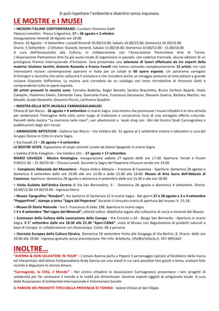 7
Si	può	rispettare	l’ambiente	e	divertirsi	senza	inquinare.	
LE	MOSTRE	e	I	MUSEI		
>	INCISORI	ITALIANI	CONTEMPORANEI.	Curatore	Vincenzo	Gatti	
Palazzo	Lomellini	-	Piazza	S.Agostino,	17	–	26	agosto	•	2	ottobre	
Inaugurazione	Venerdì	26	Agosto	ore	18.00	
Orario:	26	Agosto	–	4	Settembre:	Lunedì/Venerdì	20.00/23.00;	Sabato	16.00/23.00;	Domenica	10.30/23.00	
Orario:	5	Settembre	-	2	Ottobre:	Giovedì,	Venerdì,	Sabato	15.00/18.00;	Domenica	10.00/12.00	-	15.00/18.00	
A	 cura	 dell’Assessorato	 alla	 Cultura,	 in	 collaborazione	 con	 l’Associazione	 Piemontese	 Arte	 di	 Torino.	
LʼAssociazione	Piemontese	Arte	ha	già	avuto	modo	di	organizzare	in	passato,	con	cadenza	triennale,	alcune	edizioni	di	un	
prestigioso	 Premio	 Internazionale	 dʼIncisione.	 Sarà	 presentata	 una	 selezione	 di	 lavori	 effettuata	 da	 tre	 esperti	 della	
materia:	Giuliano	Santini,	Antonio	Rossetto	e	Franco	Fanelli	che	hanno	coinvolto	complessivamente	15	artisti,	tra	i	più	
interessanti	 incisori	 contemporanei	 operanti	 in	 Italia	 per	 un	 totale	 di	 60	 opere	 esposte.	 Un	 panorama	 variegato	
dʼimmagini	e	tecniche	che	certo	catturerà	il	visitatore	e	che	includerà	anche	un	omaggio	postumo	al	noto	pittore	e	grande	
incisore	 Giacomo	 Soffiantino.	 La	 mostra	 sarà	 corredata	 da	 un	 catalogo	 con	 testo	 introduttivo	 di	 Vincenzo	 Gatti	 e	
comprendente	tutte	le	opere	esposte.		
Gli	 artisti	 presenti	 in	 mostra	 sono:	 Cornelia	 Badelita,	 Roger	 Benetti,	 Sandro	 Bracchitta,	 Bruno	 Cerboni	 Bajardi,	 Paolo	
Ciampini,	Vladimiro	Elvieri,	Clemente	Fava,	Giancarla	Frare,	Francesco	Geronazzo,	Rossano	Guerra,	Barbara	Martini,	Ivo	
Mosele,	Guido	Navaretti,	Giovanni	Piccini,	Lanfranco	Quadrio.	
	
>	MOSTRA	DELLA	RETE	MUSEALE	CARMAGNOLAMUSEI	
Chiesa	di	San	Rocco	-	26	agosto	•	4	settembre	in	orario	Sagra.	Una	mostra	che	promuove	i	musei	cittadini	e	le	loro	attività	
per	 evidenziare	 l’immagine	 della	 città	 come	 luogo	 di	 tradizione	 e	 conoscenza	 ricco	 di	 una	 variegata	 offerta	 culturale.	
Pannelli	della	mostra	“La	memoria	nelle	mani”,	vari	allestimenti	e		book	shop	con		libri	del	Centro	Studi	Carmagnolesi	e	
pubblicazioni	degli	altri	musei.		
	
>	ANIMAZIONI	ARTISTICHE	-	Galleria	San	Rocco	–	Via	Valobra	dal		31	agosto	al	2	settembre	mostre	e	laboratori	a	cura	del	
Gruppo	Donne	in	Città	in	orario	Sagra	
	
>	Via	Cavalli	23	–	26	agosto	•	4	settembre	
LE	NOSTRE	VESPE.	Esposizione	di	vespe	storiche	curata	da	Gianni	Spagnolo	in	orario	Sagra	
	
>	Saletta	d’Arte	Celeghini	–	Via	Valobra	141	–	27	agosto	•	17	settembre	
MARIO	 CAVAZZA	 -	 Mostra	 Antologica.	 Inaugurazione	 sabato	 27	 agosto	 dalle	 ore	 17.30.	 Apertura:	 Feriali	 e	 Festivi	
9.00/12.30	–	15.30/19.30	–	Chiuso	Lunedì.	Durante	la	Sagra	del	Peperone	chiusura	serale	ore	23.00	
	
>		Complesso	Abbaziale	del	Monastero	-	Piazza	Antica	Abbazia	–	Frazione	di	Casanova	-	Apertura:	domenica	28	agosto	e	
domenica	 4	 settembre	 dalle	 ore	 10.00	 alle	 ore	 13.00	 e	 dalle	 15.00	 alle	 18.00.	 Museo	 di	 Arte	 Sacra	 dell’Abbazia	 di	
Casanova.	Apertura:	domenica	28	agosto	e	domenica	4	settembre	dalle	ore	15.00	a	alle	ore	18.00.		
	
>	Visita	Guidata	dell’Antica	Cereria	di	Via	San	Bernardino,	9	-		Domenica	28	agosto	e	domenica	4	settembre.	Orario:	
10.00/12.00-14.00/19.00	-	Ingresso	libero	
	
>	Museo	Tipografico	“Rondani”,	Via	Santorre	di	Santarosa	12	in	orario	Sagra	-	Nei	giorni	27	e	28	agosto	e	3	e	4	settembre	
“PepperPrint”,	stampe	a	tema	"Sagra	del	Peperone"	durante	il	consueto	orario	di	apertura	del	museo:	h.	15-18.		
	
>	Museo	Di	Storia	Naturale	-	Via	S.	Francesco	di	Sales	188.	Apertura	in	orario	sagra	
Il	3	e	4	settembre	“Nel	regno	dei	Minerali”,	attività	ludico-	didattiche	legate	alla	collezione	di	rocce	e	minerali	del	Museo.		
	
>	Ecomuseo	della	Cultura	della	Lavorazione	della	Canapa	-	Via	Crissolo	n.10	-	Borgo	San	Bernardo	-	Apertura	in	orario	
Sagra.	Il	1°	settembre	dalle	ore	18.30	alle	21.30	“Aperi-CANA”,	visita	al	Museo	con	degustazione	di	prodotti	naturali	a	
base	di	Canapa.	In	collaborazione	con	Assocanapa.	Costo:	6€	a	persona	
	
>	Giornata	Europea	della	Cultura	Ebraica.	Domenica	18	settembre	Visita	alla	Sinagoga	di	Via	Bertini,	8.	Orario:	dalle	ore	
10.00	alle	19.00	-	ingresso	gratuito	senza	prenotazione.	Per	info:	Artefacta,	info@artefacta.it,	347-4891662	
	
INOLTRE…	
“AVERNA	&	DON	SALVATORE	IN	TOUR“	-	L’amaro	Averna	porta	a	Peperò	il	personaggio	ispirato	al	fondatore	della	marca	
ed	interpretato	dall’attore	hollywoodiano	Andy	Garcia	con	uno	stand	in	cui	sarà	possibile	fare	giochi	a	tema,	scattare	foto	
ricordo	e	degustare	lo	storico	Amaro.	
	
“Carmagnola,	 la	 Città,	 il	 Mondo”	 -	 Nel	 centro	 cittadino	 le	 Associazioni	 Carmagnolesi	 presentano	 i	 loro	 progetti	 di	
solidarietà	per	far	conoscere	il	mondo	e	le	realtà	più	dimenticate.	Saranno	esposti	oggetti	di	artigianato	locale.	A	cura	
delle	Associazioni	di	Solidarietà	Internazionale	e	Volontariato	Sociale	
	
IL	PANIERE	DEI	PRODOTTI	TIPICI	DELLA	PROVINCIA	DI	TORINO	-	Salone	Chiesa	di	San	Filippo	
 