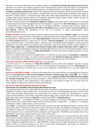 8
Nel	Salone	e	nel	Chiostro	della	Chiesa	di	San	Filippo	i	produttori	del	Paniere	dei	Prodotti	tipici	della	Provincia	di	Torino	
presentano	 una	 selezione	 dei	 migliori	 produttori	 locali,	 l’esposizione	 dei	 quattro	 ecotipi	 del	 Peperone	 di	 Carmagnola,	
laboratori	per	bambini	e	degustazioni	di	piatti	preparati	con	i	prodotti	del	Paniere	a	cura	dell’agriturismo	Cà	Matilde.	
I	prodotti	e	i	produttori	presenti	sono:	Antiche	mele	piemontesi	della	Cascina	Bonetto,	Antichi	mais	piemontesi	di	Monia	
Peroo,	Ciapinabò	di	Carignano,	Freisa	di	Chieri	e	vini	della	Collina	torinese,	Liquore	Genepy	di	Mondo	di	Vino,	Menta	di	
Pancalieri	 di	 Chialva	 Menta	 e	 di	 Essenzialmenta,	 Miele	 delle	 vallate	 alpine	 dell’Apicoltura	 La	 Margherita,	 Patata	 di	
montagna	 della	 Cascina	 Bonetto,	 Peperone	 di	 Carmagnola	 dell’azienda	 agricola	 Masera	 Nadia,	 Prodotti	 da	 forno	 del	
Panificio	Fabaro	e	Salame	di	Giora	di	Carmagnola	di	Agripiemonte.	
Nel	salone	vengono	proposti	anche	laboratori	di	inglese	per	bambini	sui	temi	della	natura	e	dell’orticoltura	a	cura	della	
Scuola	di	Lingue	Internazionali	Language	Connection	di	Carmagnola	e	si	può	trovare	il	Pane	della	Sagra,	pane	al	peperone	
in	 collaborazione	 con	 l’Università	 della	 Terza	 Età	 di	 Carmagnola	 (UNITRE)	 e	 preparato	 dalla	 panetteria	 Sbrana	 di	
Carmagnola	con	offerte	a	scopo	benefico	all’O.A.M.I.	di	Carmagnola	(Opera	Assistenza	Malati	Impediti)	da	destinare	a	
Casa	 Roberta,	 residenza	 per	 l’accoglienza	 di	 chi	 non	 è	 in	 condizioni	 di	 vivere	 autonomamente	 (www.	
casaroberta.wordpress.com).	
	
BAMBINI	IN	SAGRA	-	Giardini	Unità	d’Italia-	Da	quattro	edizioni	viene	anche	proposto	“Bambini	in	Sagra”	con	ampi	spazi	
dedicati	a	piccini	e	ragazzi	nei	Giardini	Unità	d’Italia	con	laboratori,	giochi,	letture,	spettacoli,	animazioni	e	area	attrezzata	
per	allattamento	e	cambio	pannolini.	Ci	sarà	“Sport	&Avventura”	a	cura	del	C.A.I.	Monviso	di	Carmagnola	che	allestirà	un	
mini	Parco	Avventura	dedicato	ai	ragazzi	dai	6	ai	13	anni	e	“Uniti	per	proteggere”,	con	Associazione	Nazionale	Alpini	
Sezione	 Protezione	 Civile	 –	 Croce	 Rossa	 Italiana	 –	 Vigili	 del	 Fuoco	 –Emergenza	 Radio	 Carmagnola	 e	 Polizia	 Locale.che	
insegneranno	in	maniera	divertente	ai	bambini	alcune	importanti	norme	sulla	sicurezza.	Novità	di	questa	edizione	è	il	
Palco	“Pepper	Magic	Coop”	con	spettacoli	serali	di	teatro	di	figura,	bolle	di	sapone,	baby	dance,	teatro	e	magia	dal	27	
agosto	al	4	settembre	proposti	grazie	al	generoso	contributo	della	Coop	che	con	il	suo	marchio	OrtoQui	propone	anche	in	
Piazza	 dei	 Sapori	 l’1	 e	 il	 2	 settembre	 un	 “Baby	 Street	 festival”	 con	 lancio	 della	 nuova	 campagna	 Coop	 per	 la	 Scuola,	
BabyMusic	live	e	dj	set	a	cura	di	RadioCoop.	
Tutte	le	sere	i	Volontari	del	Soccorso	di	Carmagnola	della	C.R.I.	offriranno	ai	piccoli	visitatori	il	Truccabimbi	e	la	Clownerie.	
Inoltre,	nella	Chiesa	di	San	Filippo	e	nei	Giardini	vengono	proposti	anche	laboratori	di	inglese	per	bambini	sui	temi	della	
natura	e	dell’orticoltura	a	cura	della	Scuola	di	Lingue	Internazionali	Language	Connection	di	Carmagnola.	
	
BABY	STREET	FESTIVAL	e	STREET	FESTIVAL	ORTO	QUI–	Piazza	dei	Sapori.		
Lo	 sponsor	 Coop	 l’1	 e	 il	 2	 settembre	 un	 “Baby	 Street	 festival”	 con	 lancio	 della	 nuova	 campagna	 Coop	 per	 la	 Scuola,	
BabyMusic	live	e	dj	set	a	cura	di	RadioCoop.	Con	il	suo	marchio	OrtoQui	la	Coop	propone	anche	uno	“Street	festival”	nei	
giorni	 3	 e	 4	 settembre	 con	 OrtoMusic	 live	 e	 dj	 set	 a	 cura	 di	 Radiocoop	 e	 OrtoCookìng	 Live	 a	 cura	 della	 blogger	 Rita	
Mighela.	
	
CASTELLO	DI	RACCONIGI	E	PEPERÒ	-	Il	Castello	di	Racconigi	ospita	nel	suo	Cortile	d’Onore	nel	pomeriggio	del	27	agosto	la	
giuria	di	“La	più	bella	sei	tu	-	Primo	concorso	d’Eleganza	riservato	a	motocicli	Vespa,	Ape	e	Vespa	400”		che	si	svolge	a	
cura	del	Vespa	Club	di	Carmagnola.	L’evento	rientra	in	un	più	ampio	rapporto	di	collaborazione	della	Città	di	Carmagnola	
con	il	Castello	di	Racconigi	che	durante	Peperò	accoglierà	i	visitatori	dando	informazioni	e	materiale	promozionale	della	
Sagra,	 allestirà	 le	 proprie	 cucine	 ottocentesche	 a	 tema	 peperone	 e	 sarà	 presente	 in	 Sagra	 con	 un	 proprio	 stand	 che	
venderà	biglietti	di	ingresso	alla	residenza	sabauda	scontati	del	50%.	
	
ON	THE	AIR	-	OGNI	SERA	IN	DIRETTA	RADIO	DALLA	SAGRA	
Radio	Number	One	(104.0FM)	e	Radio	Nostalgia	(98.5	FM)	Speciale	Sagra	
Il	gruppo	Radio	Number	One,	tra	i	media	leader	del	Nord	Italia,	sarà	presente	in	Piazza	Manzoni	durante	tutta	la	sagra,	per	
collegamenti	in	diretta	su	Radio	Number	One	e	uno	speciale	live	di	un'ora	su	Radio	Nostalgia	ogni	giorno;	inoltre	i	canali	
social	 e	 web	 del	 gruppo	 Radio	 Number	 One	 racconteranno	 live	 l'evento.	 Gli	 Speaker	 che	 trasmetteranno	 in	 diretta,	
proprio	da	Piazza	Manzoni,	saranno	Marco	Vignoletti	e	Massimo	Biggi.	Oltre	a	Radio	Number	One	e	Radio	Nostalgia,	la	
Sagra	potrà	contare	sulla	promozione	di	Radio	19,	la	radio	del	secolo	XIX,	e	di	Radio	One	Dance.	
Radio	G.R.P.	in	Tour		-		a	Carmagnola	fm	99.300	-	La	voce	dei	protagonisti	e	dei	visitatori	della	Sagra,	condita	da	buona	
musica,	tutte	le	sere	in	Piazza	Antichi	Bastioni	dalle	ore	19.30	alle	20.30,	su	Radio	G.R.P.	–	la	Radio	N°	1	in	Piemonte.	
Trasmettono	in	diretta:	Umberto	Clivio	e	il	DJ	Franco	Frassi		
T.	R.	S.	Radio		-	a	Carmagnola		fm	104.800-	Presente	anche	quest'anno	alla	Sagra	TRS	RADIO	trasmetterà	in	diretta	tutte	le	
sere	da	Piazza	Raineri,	proponendo	in	anteprima	il	proprio	palinsesto	autunnale.	Dal	26	Agosto	al	4	Settembre	nello	stand	
TRS	 RADIO,	 gli	 speaker	 ed	 i	 dj	 intratterranno	 il	 pubblico	 con	 notizie,	 curiosità,	 interviste	 ai	 comici	 del	 Cab	 41	 il	 tutto	
condito	da	buona	musica	e	naturalmente	il	tema	conduttore	sarà	"Il	peperone".	TRS	RADIO	si	può	ascoltare	oltre	che	sui	
104.800	Mhz,	in	streaming	su	www.trsradio.it	o	con	la	app	"Tunein	radio".		
VIDA!	NETWORK			-		www.vidanetwork.it	-	Vida	Network	è	una	web	tv	che	opera	su	un	ampio	territorio	ed	offre	svariati	
servizi:	dirette	streaming,	riprese	video	e	montaggi	professionali,	intrattenimenti	con	animazione	live.	Il	Palinsesto	TV	di	
Vida	Network,	spazia	da	programmi	culturali,	informativi	e	di	attualità,	a	rubriche	per	bambini	e	non	solo,	a	video	clip	di	
musica	a	360	gradi,	a	programmi	comici,	ecc…	VIDA	NETWORK	sarà	presente	alla	67ª	Sagra	del	Peperone	in	Piazza	Antichi	
Bastioni,	 dando	 un	 servizio	 streaming	 live	 per	 tutta	 la	 durata	 della	 manifestazione,	 raccontando	 con	 semplicità	 e	
spensieratezza	tutti	gli	eventi	in	programma	a	portata	di	clic.	
	
 