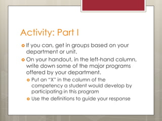 Activity: Part I
 If

you can, get in groups based on your
department or unit.
 On your handout, in the left-hand column,
write down some of the major programs
offered by your department.




Put an “X” in the column of the
competency a student would develop by
participating in this program
Use the definitions to guide your response

 