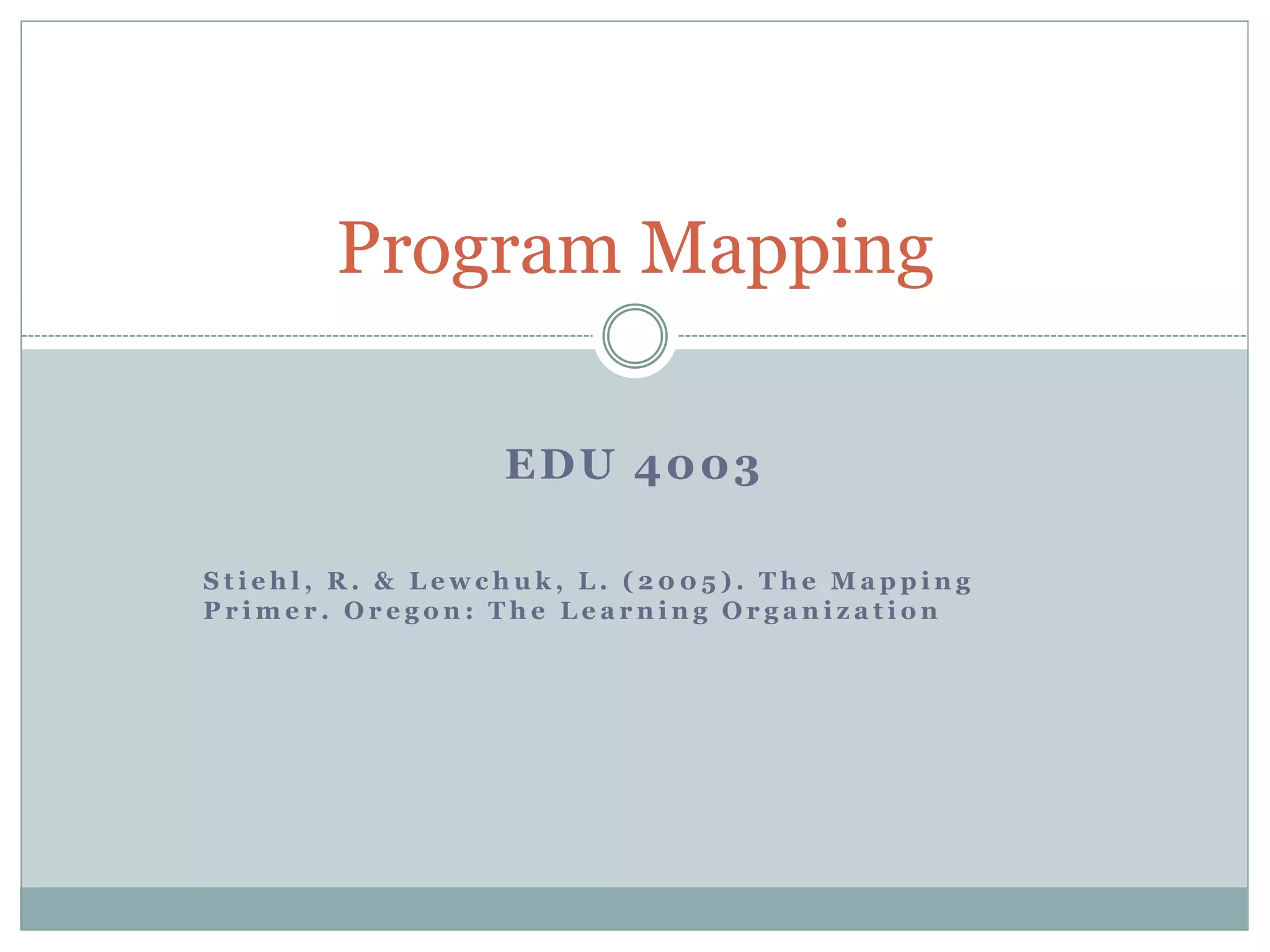 Program Mapping
EDU 4003
S t i e h l , R. & L ewc h u k , L . ( 2 0 0 5 ) . T h e Ma p p i n g
P r ime r . Or e g o n : T h e L e a r n i n g Or g a n i z a t i o n