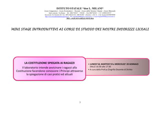 ISTITUTO STATALE “don L. MILANI
Liceo Linguistico
Sede centrale: Via Roma
Succursale:Via Einstein
http://www.liceodonmilaniacquaviva.it
MINI STAGE INTRODUTTIVI AI CORSI DI STUDIOMINI STAGE INTRODUTTIVI AI CORSI DI STUDIOMINI STAGE INTRODUTTIVI AI CORSI DI STUDIOMINI STAGE INTRODUTTIVI AI CORSI DI STUDIO
LA COSTITUZIONE SPIEGATA AI RAGAZZI
Il laboratorio intende avvicinare i ragazzi alla
Costituzione facendone conoscere i Principi attraverso
la spiegazione di casi pratici ed attuali
ISTITUTO STATALE “don L. MILANI“
Liceo Linguistico - Liceo Economico – Sociale - Liceo delle Scienze Umane - Liceo Musicale
centrale: Via Roma- Tel . 080/759347 – 759348 - Fax 080/761021 - C.F. 82003310727
Succursale:Via Einstein-Tel. Fax 080/2466128 Tel.- 080/761061 - Distretto n. BA 14 - Cod. Scuola BAPM05000B
://www.liceodonmilaniacquaviva.it PEC:bapm05000b@pec.istruzione.it - E-mail:bapm05000b@istruzione.it
70021 - ACQUAVIVA DELLE FONTI (BA)
3
MINI STAGE INTRODUTTIVI AI CORSI DI STUDIOMINI STAGE INTRODUTTIVI AI CORSI DI STUDIOMINI STAGE INTRODUTTIVI AI CORSI DI STUDIOMINI STAGE INTRODUTTIVI AI CORSI DI STUDIO DEI NOSTRIDEI NOSTRIDEI NOSTRIDEI NOSTRI
• LUNEDI'18, MARTEDI'19 e MERCOLED' 20 GENNAIO
DALLE 16:30 alle 17:30
• A cura della Prof.sa Zingrillo Docente di Diritto
LA COSTITUZIONE SPIEGATA AI RAGAZZI
Il laboratorio intende avvicinare i ragazzi alla
Costituzione facendone conoscere i Principi attraverso
la spiegazione di casi pratici ed attuali
INDIRIZZI LICEALIINDIRIZZI LICEALIINDIRIZZI LICEALIINDIRIZZI LICEALI
LUNEDI'18, MARTEDI'19 e MERCOLED' 20 GENNAIO
DALLE 16:30 alle 17:30
A cura della Prof.sa Zingrillo Docente di Diritto
 