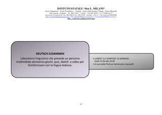 ISTITUTO STATALE “don L. MILANI
Liceo Linguistico
Sede centrale: Via Roma
Succursale:Via Einstein
http://www.liceodonmilaniacquaviva.it
DEUTSCH ZUSAMMEN
Laboratorio linguistico che prevede un percorso
multimdiale attraverso giochi, quiz, sketch e video per
familiarizzare con la lingua tedesca.
ISTITUTO STATALE “don L. MILANI“
Liceo Linguistico - Liceo Economico – Sociale - Liceo delle Scienze Umane - Liceo Musicale
centrale: Via Roma- Tel . 080/759347 – 759348 - Fax 080/761021 - C.F. 82003310727
Succursale:Via Einstein-Tel. Fax 080/2466128 Tel.- 080/761061 - Distretto n. BA 14 - Cod. Scuola BAPM05000B
://www.liceodonmilaniacquaviva.it PEC:bapm05000b@pec.istruzione.it - E-mail:bapm05000b@istruzione.it
70021 - ACQUAVIVA DELLE FONTI (BA)
4
• LUNEDI' 11 E MARTEDI' 12 GENNAIO
Dalle 15:30 alle 16:30
• A cura delle Prof.sse Santorsola e Iacovelli
DEUTSCH ZUSAMMEN
Laboratorio linguistico che prevede un percorso
multimdiale attraverso giochi, quiz, sketch e video per
familiarizzare con la lingua tedesca.
LUNEDI' 11 E MARTEDI' 12 GENNAIO
A cura delle Prof.sse Santorsola e Iacovelli
 