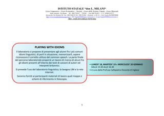 ISTITUTO STATALE “don L. MILANI
Liceo Linguistico
Sede centrale: Via Roma
Succursale:Via Einstein
http://www.liceodonmilaniacquaviva.it
PLAYING WITH IDIOMS
Il laboratorio si propone di presentare agli alunni fra i più comuni
idiomi linguistici, di porli in situazione, memorizzarli, sapere
riconoscere il corretto utilizzo del common speech. La parte finale
del percorso laboratoriale proporrà un lavoro di ricerca di alcuni fra
gli idiomi presenti all’interno dei testi di canzoni di autori ed
interpreti britannici.
Si prevede l’uso del laboratorio linguistico, la lavagna LIM e la rete
internet.
Saranno forniti ai partecipanti materiali di lavoro quali mappe e
schemi di riferimento in fotocopia
ISTITUTO STATALE “don L. MILANI“
Liceo Linguistico - Liceo Economico – Sociale - Liceo delle Scienze Umane - Liceo Musicale
centrale: Via Roma- Tel . 080/759347 – 759348 - Fax 080/761021 - C.F. 82003310727
Succursale:Via Einstein-Tel. Fax 080/2466128 Tel.- 080/761061 - Distretto n. BA 14 - Cod. Scuola BAPM05000B
://www.liceodonmilaniacquaviva.it PEC:bapm05000b@pec.istruzione.it - E-mail:bapm05000b@istruzione.it
70021 - ACQUAVIVA DELLE FONTI (BA)
5
• LUNEDI' 18, MARTEDI' 19 e MERCOLEDI' 20 GENNAIO
DALLE 15:30 ALLE 16:30
• A cura della Prof.ssa Calfapietro Docente di Inglese
PLAYING WITH IDIOMS
Il laboratorio si propone di presentare agli alunni fra i più comuni
idiomi linguistici, di porli in situazione, memorizzarli, sapere
riconoscere il corretto utilizzo del common speech. La parte finale
del percorso laboratoriale proporrà un lavoro di ricerca di alcuni fra
gli idiomi presenti all’interno dei testi di canzoni di autori ed
interpreti britannici.
Si prevede l’uso del laboratorio linguistico, la lavagna LIM e la rete
Saranno forniti ai partecipanti materiali di lavoro quali mappe e
schemi di riferimento in fotocopia.
MERCOLEDI' 20 GENNAIO
A cura della Prof.ssa Calfapietro Docente di Inglese
 