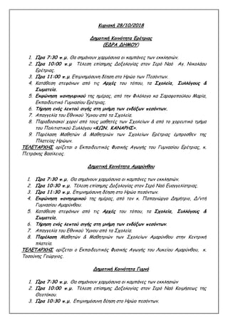 Κυριακή 28/10/2018
Δημοτική Κοινότητα Ερέτριας
(ΕΔΡΑ ΔΗΜΟΥ)
1. Ώρα 7:30 π.μ. Θα σημάνουν χαρμόσυνα οι καμπάνες των εκκλησιών.
2. Ώρα 10:00 π.μ Τέλεση επίσημης Δοξολογίας στον Ιερό Ναό Αγ. Νικολάου
Ερέτριας.
3. Ώρα 11:00 π.μ. Επιμνημόσυνη δέηση στο Ηρώο των Πεσόντων.
4. Κατάθεση στεφάνων από τις Αρχές του τόπου, τα Σχολεία, Συλλόγους &
Σωματεία.
5. Εκφώνηση πανηγυρικού της ημέρας, από την Φιλόλογο κα Σαραφοπούλου Μαρία,
Εκπαιδευτικό Γυμνασίου Ερέτριας.
6. Τήρηση ενός λεπτού σιγής στη μνήμη των ενδόξων πεσόντων.
7. Απαγγελία του Εθνικού Ύμνου από τα Σχολεία.
8. Παραδοσιακοί χοροί από τους μαθητές των Σχολείων & από το χορευτικό τμήμα
του Πολιτιστικού Συλλόγου «ΚΩΝ. ΚΑΝΑΡΗΣ».
9. Παρέλαση Μαθητών & Μαθητριών των Σχολείων Ερέτριας έμπροσθεν της
Πλατείας Ηρώων.
ΤΕΛΕΤΑΡΧΗΣ ορίζεται ο Εκπαιδευτικός Φυσικής Αγωγής του Γυμνασίου Ερέτριας, κ.
Πετράκης Βασίλειος.
Δημοτική Κοινότητα Αμαρύνθου
1. Ώρα 7:30 π.μ. Θα σημάνουν χαρμόσυνα οι καμπάνες των εκκλησιών.
2. Ώρα 10:30 π.μ. Τέλεση επίσημης Δοξολογίας στον Ιερό Ναό Ευαγγελίστριας.
3. Ώρα 11:30 π.μ. Επιμνημόσυνη δέηση στο Ηρώο πεσόντων.
4. Εκφώνηση πανηγυρικού της ημέρας, από τον κ. Παπαγιώργο Δημήτριο, Δ/ντή
Γυμνασίου Αμαρύνθου.
5. Κατάθεση στεφάνων από τις Αρχές του τόπου, τα Σχολεία, Συλλόγους &
Σωματεία.
6. Τήρηση ενός λεπτού σιγής στη μνήμη των ενδόξων πεσόντων.
7. Απαγγελία του Εθνικού Ύμνου από τα Σχολεία.
8. Παρέλαση Μαθητών & Μαθητριών των Σχολείων Αμαρύνθου στην Κεντρική
πλατεία.
ΤΕΛΕΤΑΡΧΗΣ ορίζεται ο Εκπαιδευτικός Φυσικής Αγωγής του Λυκείου Αμαρύνθου, κ.
Τοσούνης Γεώργιος.
Δημοτική Κοινότητα Γυμνό
1. Ώρα 7:30 π.μ. Θα σημάνουν χαρμόσυνα οι καμπάνες των εκκλησιών
2. Ώρα 10:00 π.μ. Τέλεση επίσημης Δοξολογίας στον Ιερό Ναό Κοιμήσεως της
Θεοτόκου.
3. Ώρα 10:30 π.μ. Επιμνημόσυνη δέηση στο Ηρώο πεσόντων.
 