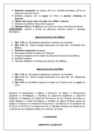 4. Εκφώνηση πανηγυρικού της ημέρας, από τον κ. Χρυσάγη Βελισσάριο, Δ/ντή του
Δημοτικού Σχολείου Γυμνού.
5. Κατάθεση στεφάνων από τις Αρχές του τόπου, τα Σχολεία, Συλλόγους &
Σωματεία.
6. Τήρηση ενός λεπτού σιγής στη μνήμη των ενδόξων πεσόντων.
7. Απαγγελία του Εθνικού Ύμνου από τα σχολεία.
8. Παρέλαση Μαθητών & Μαθητριών των Σχολείων Γυμνού στην Κεντρική πλατεία.
ΤΕΛΕΤΑΡΧΗΣ ορίζεται ο Δ/ντής του Δημοτικού Σχολείου Γυμνού κ. Χρυσάγης
Βελισσάριος.
Δημοτική Κοινότητα Άνω Βάθειας
1. Ώρα 7:00 π.μ. Θα σημάνουν χαρμόσυνα οι καμπάνες της εκκλησίας.
2. Ώρα 9:30 π.μ Τέλεση επίσημης Δοξολογίας στον Ιερό Ναό Αγ.Νικολάου Άνω
Βάθειας.
3. Εκφώνηση πανηγυρικού της ημέρας.
4. Επιμνημόσυνη δέηση στο Ηρώο των Πεσόντων.
5. Απαγγελία ποιημάτων από τα παιδιά του Κατηχητικού σχολείου Άνω Βάθειας.
6. Κατάθεση στεφάνων.
7. Παρέλαση Μαθητών του Κατηχητικού σχολείου Άνω Βάθειας.
Δημοτική Κοινότητα Καλλιθέας
1. Ώρα 7:30 π.μ. Θα σημάνουν χαρμόσυνα οι καμπάνες της εκκλησίας.
2. Ώρα 9:15 π.μ Τέλεση επίσημης Δοξολογίας στον Ιερό Ναό Αγ. Παρασκευής
Καλλιθέας.
3. Ώρα 9:30 π.μ. Κατάθεση στεφάνων στο Ηρώο των Πεσόντων από τις Αρχές του
τόπου.
Καλούνται να συμμετάσχουν ο Κλήρος, οι Βουλευτές του Νομού, οι Περιφερειακοί
Σύμβουλοι, οι Αντιδήμαρχοι, ο Πρόεδρος του Δημοτικού Συμβουλίου, οι Δημοτικοί
Σύμβουλοι, τα Συμβούλια των Δημοτικών Κοινοτήτων και των Τοπικών Κοινοτήτων, οι
πρώην Δήμαρχοι, οι πρώην Κοινοτάρχες, οι Ανάπηροι και Θύματα Πολέμου, μόνιμοι και
έφεδροι εν ενεργεία ή εν αποστρατεία Αξιωματικοί, οι Διευθυντές και τα προεδρεία των
Ν.Π.Δ.Δ. και Ν.Π.Ι.Δ. με το προσωπικό τους, οι Πρόεδροι Συλλόγων και Σωματείων με
τα Διοικητικά τους Συμβούλια καθώς και οι κάτοικοι της πόλης.
Η ΔΗΜΑΡΧΟΣ
ΑΜΦΙΤΡΙΤΗ ΑΛΗΜΠΑΤΕ
 