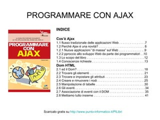 PROGRAMMARE CON AJAX INDICE Cos’è Ajax 1.1 flusso tradizionale delle applicazioni Web . . . . . . . . . . . . . . .7 1.2 Perchè Ajax è una novità? . . . . . . . . . . . . . . . . . . . . . . . . . . 8 1.2.1 Nuove applicazioni “di massa” sul Web . . . . . . . . . . . . . . .9 1.2.2 pproccio allo sviluppo Web da parte dei programmatori . .10 1.3 Lo scopo del libro . . . . . . . . . . . . . . . . . . . . . . . . . . . . . . . . .12 1.4 Conoscenze richieste . . . . . . . . . . . . . . . . . . . . . . . . . . . . . .13 Dom HTML 2.1 ed il Dom? . . . . . . . . . . . . . . . . . . . . . . . . . . . . . . . . . . . . . . 18 2.2 Trovare gli elementi . . . . . . . . . . . . . . . . . . . . . . . . . . . . . . . 21 2.3 Trovare e impostare gli attributi . . . . . . . . . . . . . . . . . . . . . . 23 2.4 Creare e rimuovere i nodi . . . . . . . . . . . . . . . . . . . . . . . . . . .25 2.5 Manipolazione di tabelle . . . . . . . . . . . . . . . . . . . . . . . . . . . .30 2.6 Gli eventi . . . . . . . . . . . . . . . . . . . . . . . . . . . . . . . . . . . . . . . .34 2.7 Associazione di eventi con il DOM . . . . . . . . . . . . . . . . . . . . 35 2.8 Mettiamo tutto insieme . . . . . . . . . . . . . . . . . . . . . . . . . . . . . 41 Scaricalo gratis su  http://www.punto-informatico.it/ PILibri 