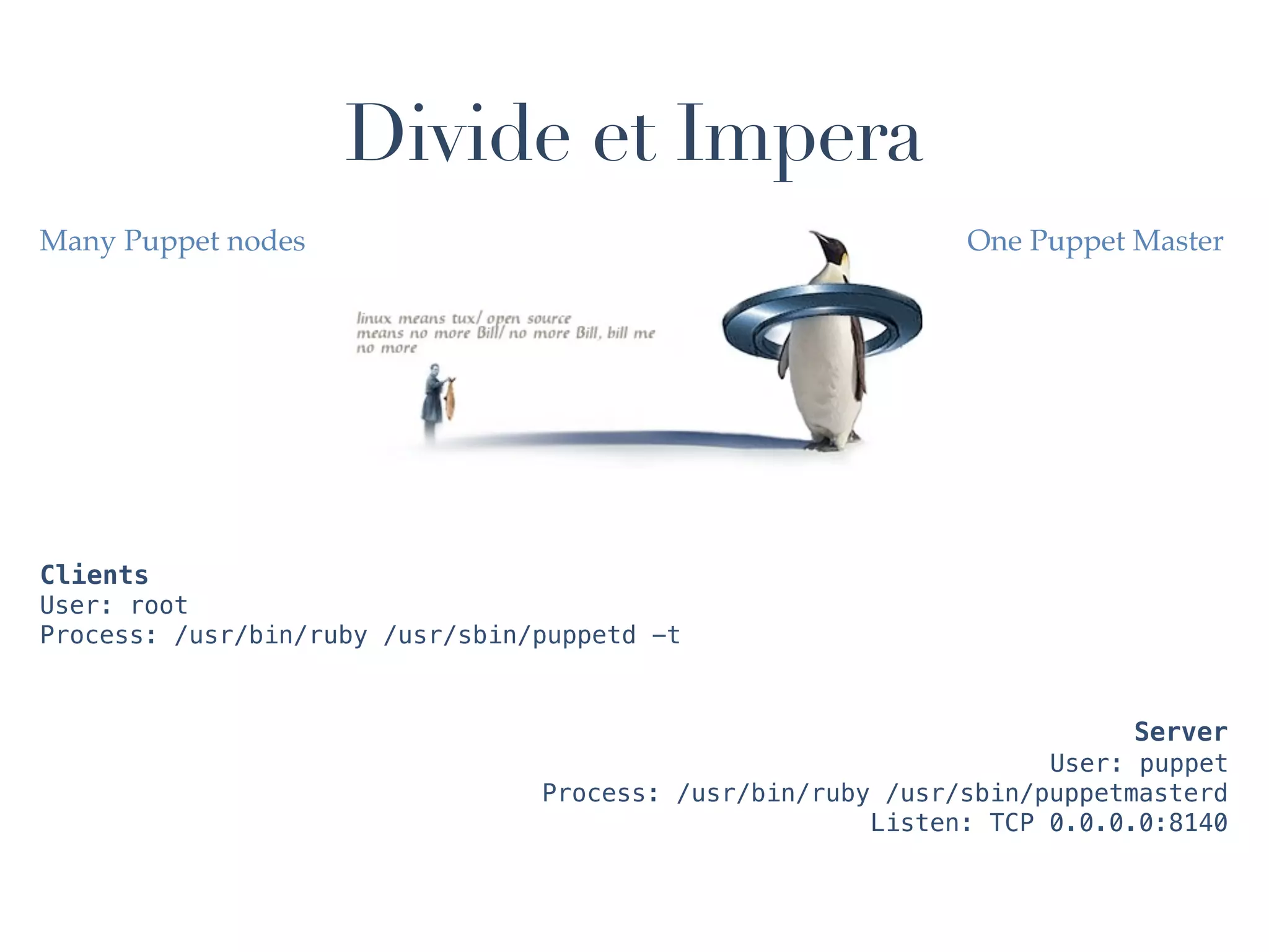 Divide et Impera
Many Puppet nodes                                            One Puppet Master




Clients
User: root
Process: /usr/bin/ruby /usr/sbin/puppetd -t


                                                                         Server
                                                                   User: puppet
                                 Process: /usr/bin/ruby /usr/sbin/puppetmasterd
                                                       Listen: TCP 0.0.0.0:8140
 