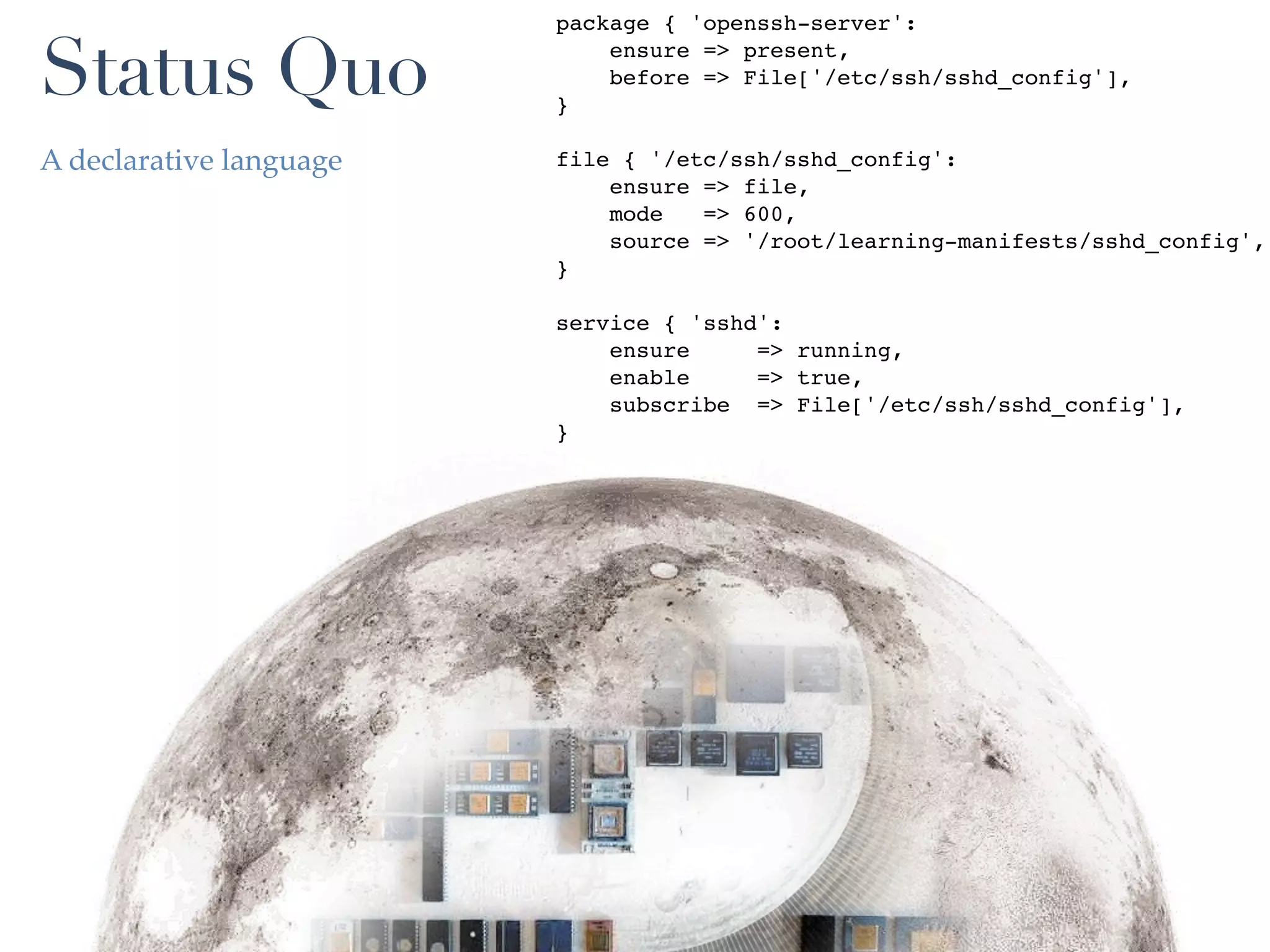 package { 'openssh-server':

Status Quo               }
                             ensure => present,
                             before => File['/etc/ssh/sshd_config'],


A declarative language   file { '/etc/ssh/sshd_config':
                             ensure => file,
                             mode   => 600,
                             source => '/root/learning-manifests/sshd_config',
                         }

                         service { 'sshd':
                             ensure     => running,
                             enable     => true,
                             subscribe => File['/etc/ssh/sshd_config'],
                         }
 