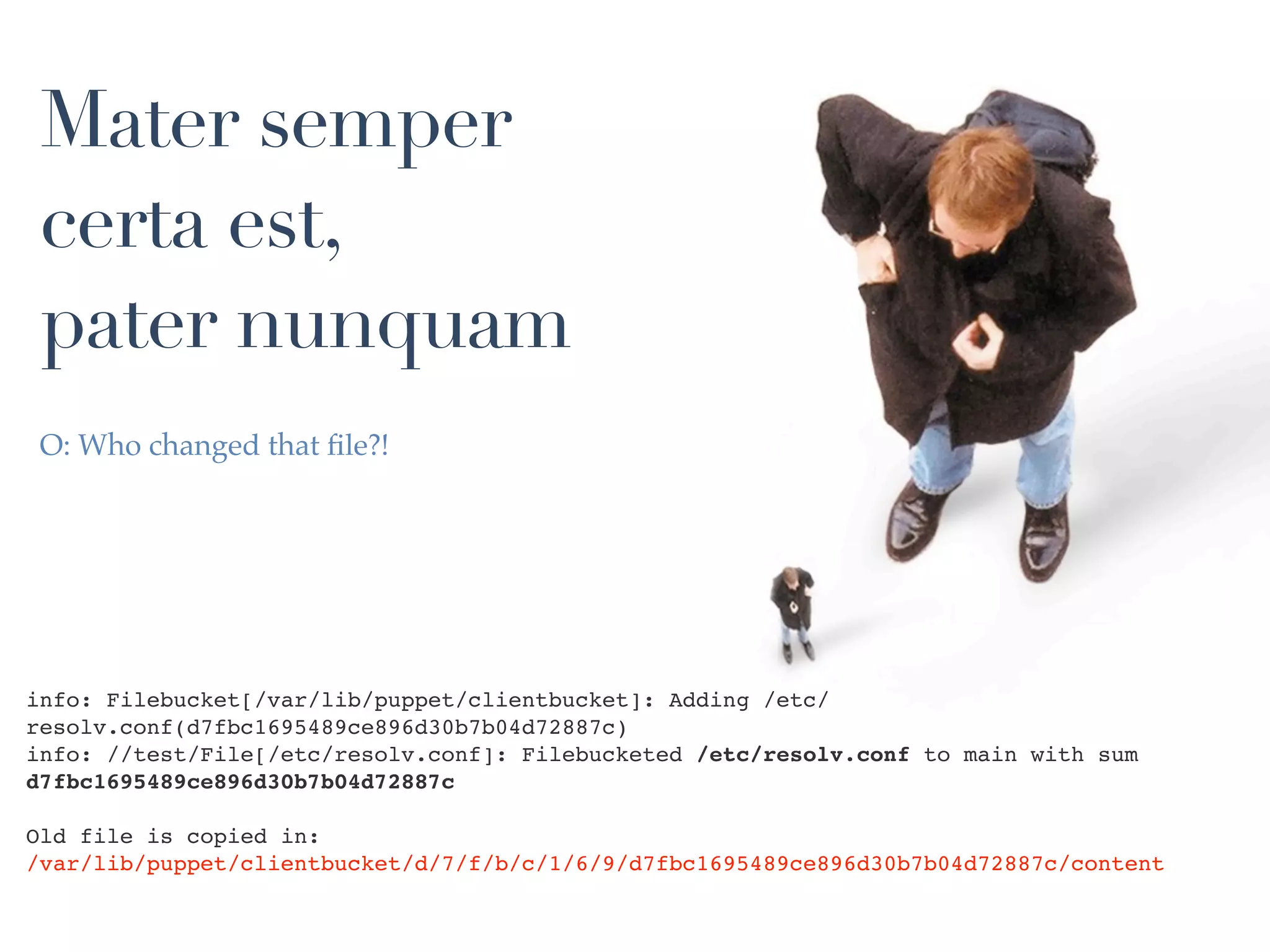 Mater semper
 certa est,
 pater nunquam
 O: Who changed that ﬁle?!




info: Filebucket[/var/lib/puppet/clientbucket]: Adding /etc/
resolv.conf(d7fbc1695489ce896d30b7b04d72887c)
info: //test/File[/etc/resolv.conf]: Filebucketed /etc/resolv.conf to main with sum
d7fbc1695489ce896d30b7b04d72887c

Old file is copied in:
/var/lib/puppet/clientbucket/d/7/f/b/c/1/6/9/d7fbc1695489ce896d30b7b04d72887c/content
 