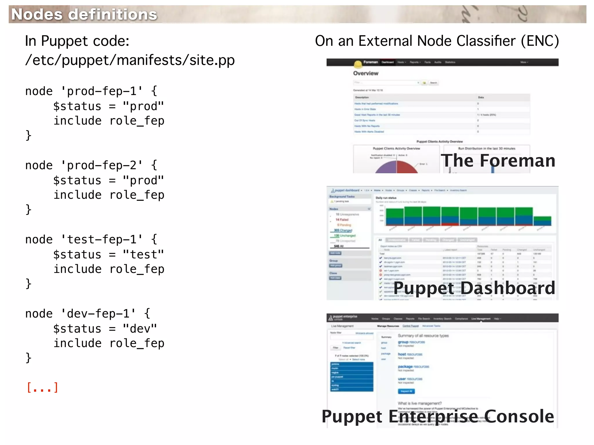 Nodes definitions
 In Puppet code:                 On an External Node Classiﬁer (ENC)
 /etc/puppet/manifests/site.pp

 node 'prod-fep-1' {
     $status = "prod"
     include role_fep
 }

 node 'prod-fep-2' {                              The Foreman
     $status = "prod"
     include role_fep
 }

 node 'test-fep-1' {
     $status = "test"
     include role_fep
 }
                                            Puppet Dashboard
 node 'dev-fep-1' {
     $status = "dev"
     include role_fep
 }

 [...]

                                 Puppet Enterprise Console
 