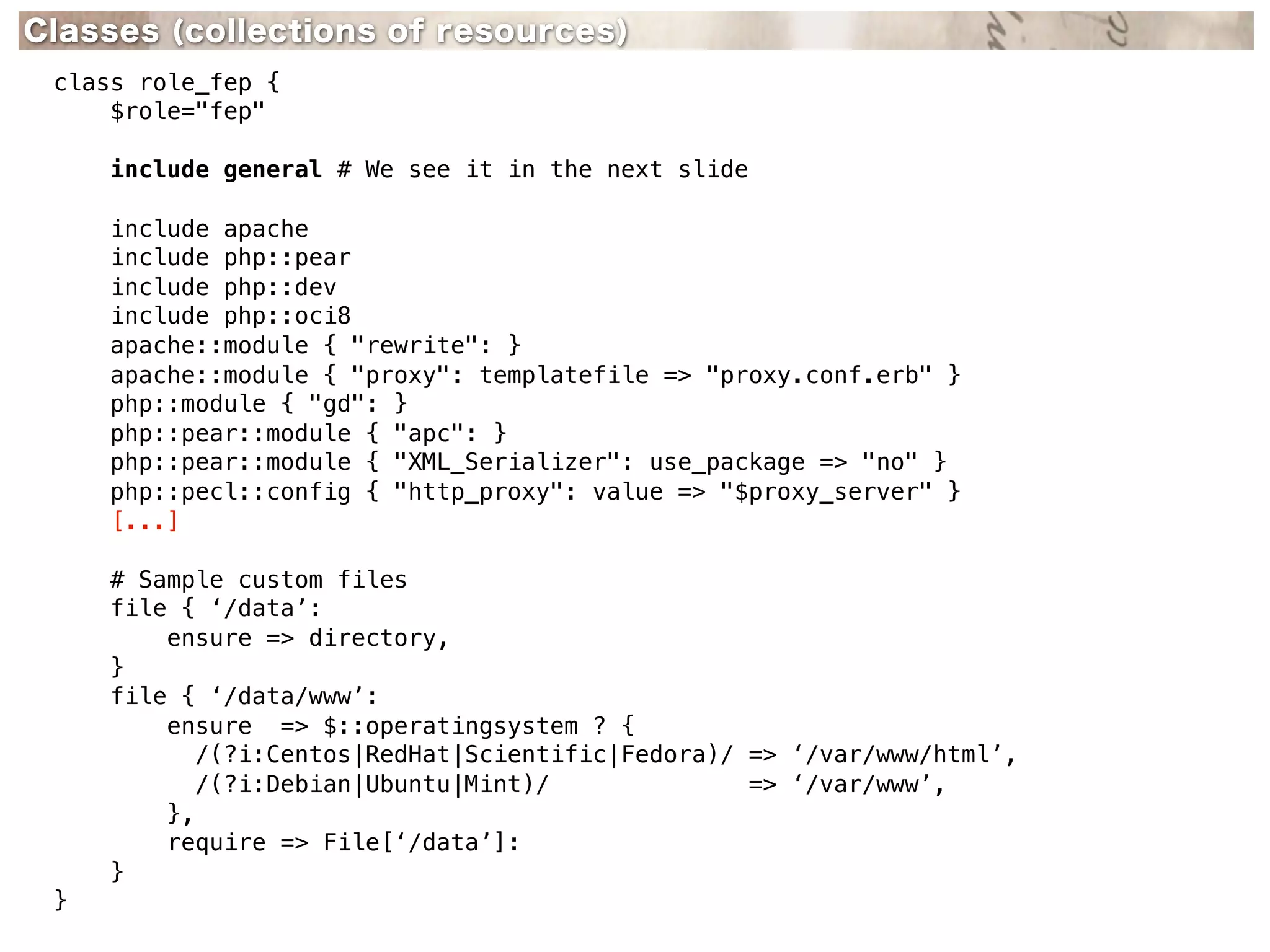 Classes (collections of resources)
 class role_fep {
     $role="fep"

     include general # We see it in the next slide

     include apache
     include php::pear
     include php::dev
     include php::oci8
     apache::module { "rewrite": }
     apache::module { "proxy": templatefile => "proxy.conf.erb" }
     php::module { "gd": }
     php::pear::module { "apc": }
     php::pear::module { "XML_Serializer": use_package => "no" }
     php::pecl::config { "http_proxy": value => "$proxy_server" }
     [...]

     # Sample custom files
     file { ‘/data’:
         ensure => directory,
     }
     file { ‘/data/www’:
         ensure => $::operatingsystem ? {
            /(?i:Centos|RedHat|Scientific|Fedora)/ => ‘/var/www/html’,
            /(?i:Debian|Ubuntu|Mint)/              => ‘/var/www’,
         },
         require => File[‘/data’]:
     }
 }
 