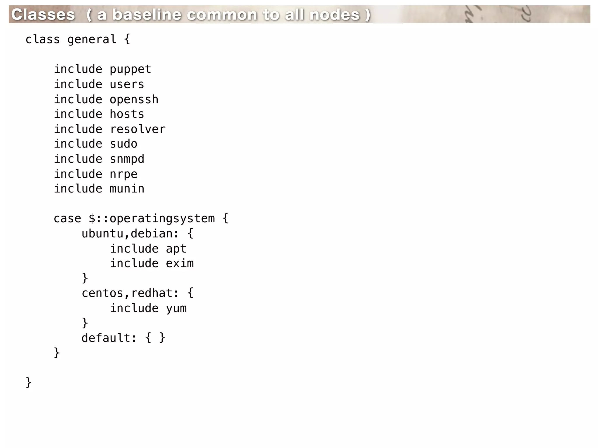 Classes ( a baseline common to all nodes )
 class general {

     include   puppet
     include   users
     include   openssh
     include   hosts
     include   resolver
     include   sudo
     include   snmpd
     include   nrpe
     include   munin

     case $::operatingsystem {
         ubuntu,debian: {
             include apt
             include exim
         }
         centos,redhat: {
             include yum
         }
         default: { }
     }

 }
 