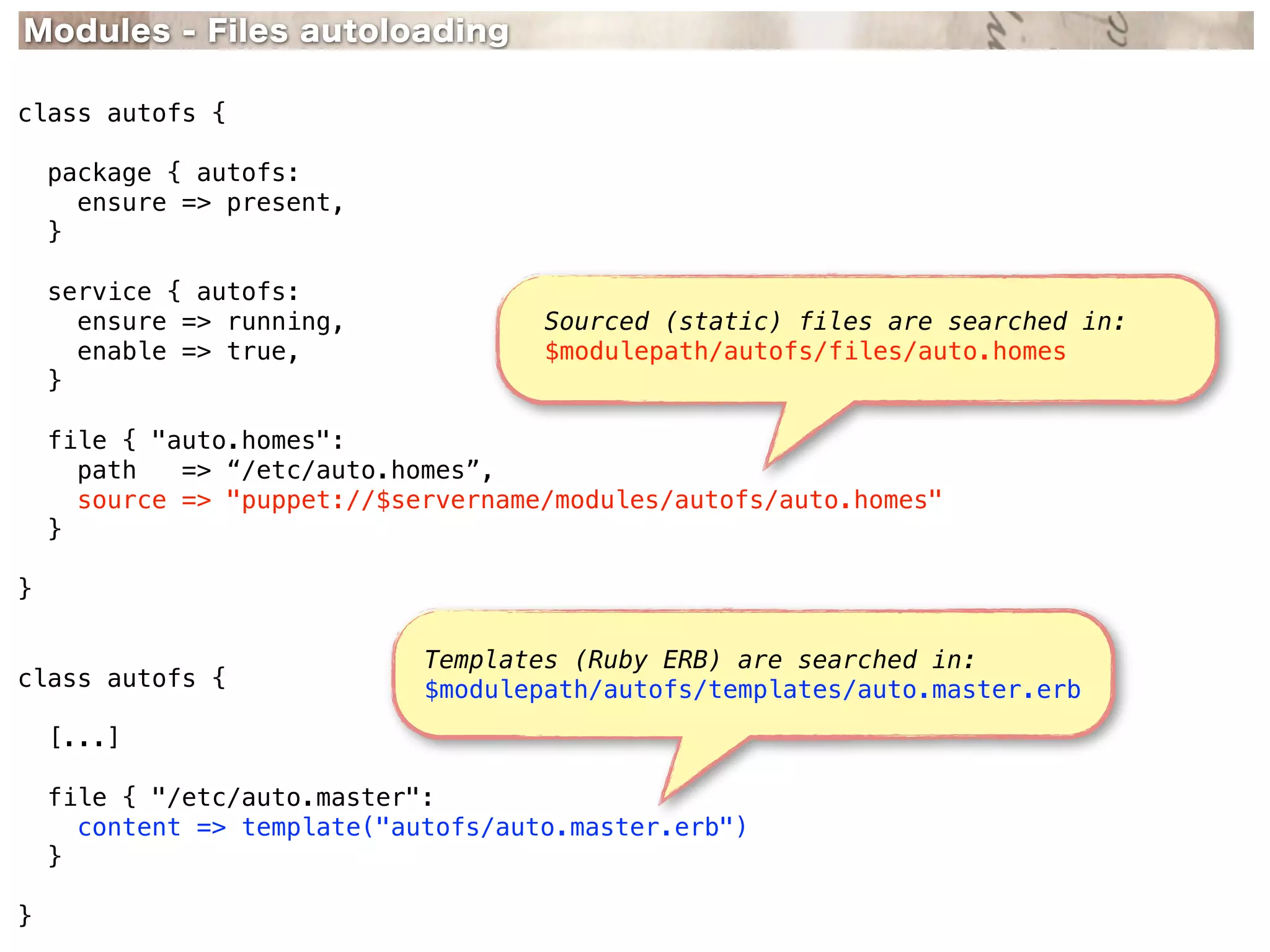 Modules - Files autoloading

class autofs {

    package { autofs:
      ensure => present,
    }

    service { autofs:
      ensure => running,             Sourced (static) files are searched in:
      enable => true,                $modulepath/autofs/files/auto.homes
    }

    file { "auto.homes":
      path   => “/etc/auto.homes”,
      source => "puppet://$servername/modules/autofs/auto.homes"
    }

}

                             Templates (Ruby ERB) are searched in:
class autofs {               $modulepath/autofs/templates/auto.master.erb
    [...]

    file { "/etc/auto.master":
      content => template("autofs/auto.master.erb")
    }

}
 
