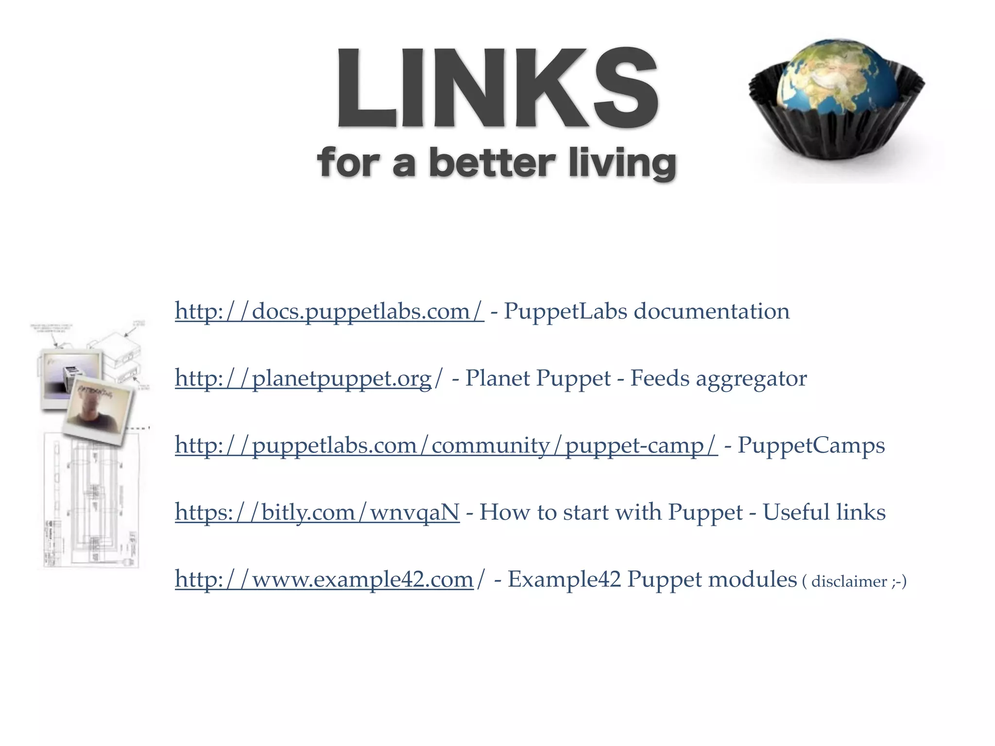 LINKS
             for a better living



http://docs.puppetlabs.com/ - PuppetLabs documentation

http://planetpuppet.org/ - Planet Puppet - Feeds aggregator

http://puppetlabs.com/community/puppet-camp/ - PuppetCamps

https://bitly.com/wnvqaN - How to start with Puppet - Useful links

http://www.example42.com/ - Example42 Puppet modules ( disclaimer ;-)
 