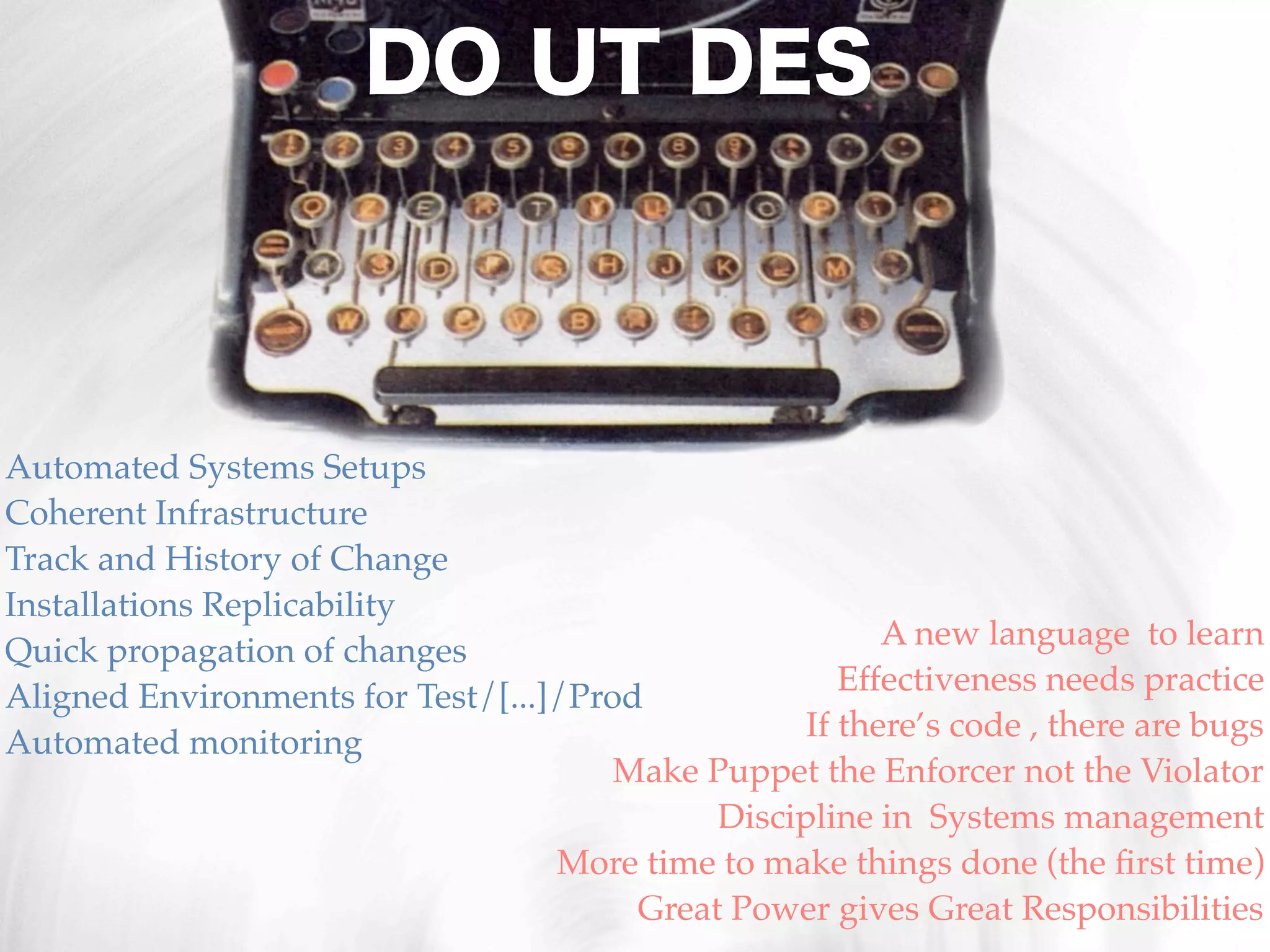 DO UT DES



Automated Systems Setups
Coherent Infrastructure
Track and History of Change
Installations Replicability
                                                         A new language to learn
Quick propagation of changes
                                                      Effectiveness needs practice
Aligned Environments for Test/[...]/Prod
                                                   If there’s code , there are bugs
Automated monitoring
                                       Make Puppet the Enforcer not the Violator
                                             Discipline in Systems management
                                   More time to make things done (the ﬁrst time)
                                        Great Power gives Great Responsibilities
 
